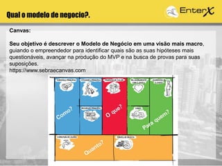 Qual o modelo de negocio?.
Canvas:
Seu objetivo é descrever o Modelo de Negócio em uma visão mais macro,
guiando o empreendedor para identificar quais são as suas hipóteses mais
questionáveis, avançar na produção do MVP e na busca de provas para suas
suposições.
https://www.sebraecanvas.com
 