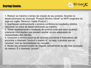 Startup Enxuta.
1. Reduzir ao máximo o tempo de criação de seu produto, focando no
desenvolvimento do chamado “Produto Mínimo Viável” ou MVP (originário da
sigla em inglês “Minimum Viable Product”).
2. Aperfeiçoar continuamente o produto conforme os resultados obtidos,
reduzindo os ciclos de desenvolvimento ao máximo.
3. Testar repetidamente a aceitação do produto junto aos seus usuários,
coletando informações que possam auxiliar na sua adequação às
necessidades dos clientes.
4. Consumir o mínimo possível de recursos (humanos e financeiros) até
encontrar o chamado “product x market fit”, ou seja, o produto que se
“encaixa” com as necessidades do mercado.
5. Mudar seu produto/modelo de negócio radicalmente se não tiver aceitação
do mesmo. É o chamado “pivotar”.
 