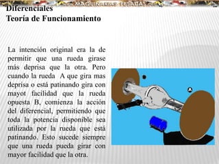La intención original era la de
permitir que una rueda girase
más deprisa que la otra. Pero
cuando la rueda A que gira mas
deprisa o está patinando gira con
mayot facilidad que la rueda
opuesta B, comienza la acción
del diferencial, permitiendo que
toda la potencia disponible sea
utilizada por la rueda que está
patinando. Esto sucede siempre
que una rueda pueda girar con
mayor facilidad que la otra.
Diferenciales
Teoría de Funcionamiento
 