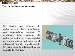 Se añaden dos paquetes de
embragues, con placas de embrague
con acanaladuras interiores Y
exteriores. Estos paquetes de
embrague sustituyen a las arandelas
de empuje que se utilizaban en el
diferencial normal. En cada una de
las semi-cajas de diferencial va un
paquete de embrague
Diferenciales
Teoría de Funcionamiento
 
