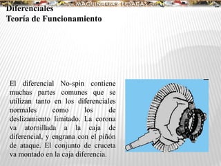 El diferencial No-spin contiene
muchas partes comunes que se
utilizan tanto en los diferenciales
normales como los de
deslizamiento limitado. La corona
va atornillada a la caja de
diferencial, y engrana con el piñón
de ataque. El conjunto de cruceta
va montado en la caja diferencia.
Diferenciales
Teoría de Funcionamiento
 