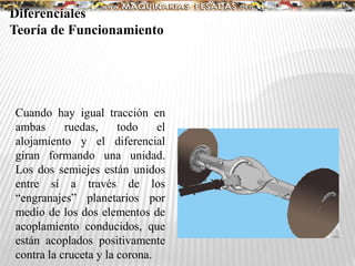 Diferenciales
Teoría de Funcionamiento
Cuando hay igual tracción en
ambas ruedas, todo el
alojamiento y el diferencial
giran formando una unidad.
Los dos semiejes están unidos
entre sí a través de los
“engranajes” planetarios por
medio de los dos elementos de
acoplamiento conducidos, que
están acoplados positivamente
contra la cruceta y la corona.
 