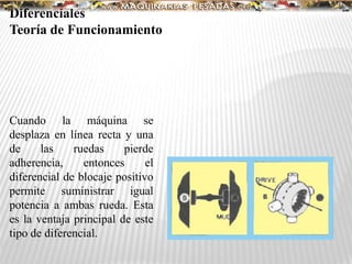 Diferenciales
Teoría de Funcionamiento
Cuando la máquina se
desplaza en línea recta y una
de las ruedas pierde
adherencia, entonces el
diferencial de blocaje positivo
permite suministrar igual
potencia a ambas rueda. Esta
es la ventaja principal de este
tipo de diferencial.
 