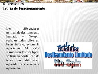 Diferenciales
Teoría de Funcionamiento
Los diferenciales
normal, de deslizamiento
limitado y No-spin
realizan todos ellos un
buen trabajo, según la
aplicación. Al poder
suministrar los tres tipos,
se tiene la posibilidad de
tener un diferencial
aplicado para cualquier
aplicación.
 