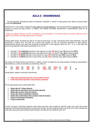 10
Obra com Certificado Digital de Direito Autoral – Direitos reservados a Eduardo Feldberg
AAUULLAA 55 -- EENNAARRMMOONNIIAASS
Na aula passada, aprendemos sobre os acidentes “sustenido” e “bemol”, e nesta quarta aula, falarei um pouco sobre
a chamada Enarmonia.
Enarmonia é o nome dado à relação de duas notas com nomes diferentes, mas que apresentam o mesmo som. Se você
estudou um pouco da lição anterior, e reparou nas escalas cromáticas ascendentes e descendentes, pode ter se
perguntado:
- Duda, se subindo meio-tom do Sol, eu obtenho um Sol sustenido, e ao mesmo tempo, se descer meio-tom do Lá,
obterei um Lá bemol, qual das duas notas é a correta?
Ambas estão certas. Acontece que este é um caso de enarmonia, ou seja, você tocará duas notas diferentes, mas que
produzirão o mesmo som. Se você fez a leitura das escalas, ou fez os exercícios sugeridos na lição anterior,
provavelmente reparou que toda nota sustenida é equivalente à nota seguinte, bemol (cf. Ex. 1 e 2), e que toda nota
bemol é equivalente à nota anterior sustenida (cf. Ex. 3 e 4).
• Exemplo 1: Do sustenido equivale à nota seguinte (ou seja, Ré) bemol, logo, Do # é igual ao Ré b;
• Exemplo 2: Sol sustenido equivale à nota seguinte (ou seja, Lá) bemol, logo, Sol # é igual ao Lá b;
• Exemplo 3: Mi bemol equivale à nota anterior (ou seja, Ré) sustenida, logo, Mi b é igual ao Ré #;
• Exemplo 4: Lá bemol equivale à nota anterior (ou seja, Sol) sustenida, logo, Lá b é igual ao Sol #.
Na música, há várias formas de enarmonia, e abaixo, montei um esquema com duas escalas cromáticas (ascendente e
descendente), e colori de vermelho as enarmonias. Olhe só:
DO DO# RÉ RÉ# MI FÁ FÁ# SOL SOL# LÁ LÁ# SI
DO RÉb RÉ MIb MI FÁ SOLb SOL LÁb LÁ SIb SI 
Sendo assim, seguem mais duas mnemônicas:
• Toda nota sustenida equivale à nota posterior bemol.
• Toda nota bemol equivale à nota anterior sustenida.
Ao fim desta quarta aula, você já sabe dizer:
• Quais são as 7 notas naturais;
• Quais são os intervalos entre as notas naturais;
• Quais são as doze notas da música;
• O que são notas sustenidas e bemóis;
• Quais são os intervalos entre as doze notas da música;
• O que é uma Escala Cromática;
• O que é enarmonia.
A partir de agora, iniciaremos algumas aulas sobre assuntos mais complexos, portanto sugiro que você não avance
enquanto não entender perfeitamente o que escrevi até aqui. Se tiver qualquer dúvida, me envie um e-mail, e tentarei ser
mais claro, para que esse conteúdo inicial não gere uma bola de neve atrás de você, ok?!
 