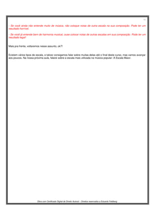 12
Obra com Certificado Digital de Direito Autoral – Direitos reservados a Eduardo Feldberg
- Se você ainda não entende muito de música, não coloque notas de outra escala na sua composição. Pode ter um
resultado horrível.
- Se você já entende bem de harmonia musical, ouse colocar notas de outras escalas em sua composição. Pode ter um
resultado legal!
Mais pra frente, voltaremos nesse assunto, ok?!
Existem vários tipos de escala, e talvez consigamos falar sobre muitas delas até o final deste curso, mas vamos avançar
aos poucos. Na nossa próxima aula, falarei sobre a escala mais utilizada na música popular: A Escala Maior.
 