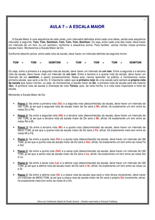 13
Obra com Certificado Digital de Direito Autoral – Direitos reservados a Eduardo Feldberg
AAUULLAA 77 –– AA EESSCCAALLAA MMAAIIOORR
A Escala Maior é uma sequência de sete notas, com intervalos definidos entre cada uma delas, sendo esta sequência
intervalar a seguinte: Tom, Tom, Semitom, Tom, Tom, Tom, Semitom. Ou seja, entre cada uma das notas, deve haver
um intervalo de um tom, ou um semitom, conforme a sequência acima. Para facilitar, vamos montar nossa primeira
escala maior. Montaremos a Escala Maior de Do.
Conforme descrito acima, entre cada nota da escala, deve haver um intervalo definido da seguinte forma:
TOM > TOM > SEMITOM > TOM > TOM > TOM > SEMITOM
Ou seja, entre a primeira e a segunda nota da escala, deve haver um intervalo de um tom. Entre a segunda e a terceira
nota da escala, deve haver mais um intervalo de um tom. Entre a terceira e a quarta nota da escala, deve haver um
intervalo de um semitom, e assim sucessivamente. Nesta aula, vamos aprender na prática, e montaremos nossa
primeira escala, que será a de Do. É importante saber que a primeira nota de uma escala será sempre a própria nota
da escala que quero montar, ou seja, se montaremos a escala maior de Do, a primeira nota da escala será ela mesma
(Do). A primeira nota da escala é chamada de nota Tônica, pois, de certa forma, é a nota mais importante e forte da
escala.
Montando a Escala Maior de Do:
• Passo 1: Se entre a primeira nota (Do) e a segunda nota (desconhecida) da escala, deve haver um intervalo de
UM TOM, já sei que a segunda nota da escala maior de Do será o Ré, afinal, há exatamente um tom entre as
notas Do e Ré;
• Passo 2: Se entre a segunda nota (Ré) e a terceira nota (desconhecida) da escala, deve haver um intervalo de
UM TOM, já sei que a terceira nota da escala maior de Do será o Mi, afinal, há exatamente um tom entre as
notas Ré e Mi;
• Passo 3: Se entre a terceira nota (Mi) e a quarta nota (desconhecida) da escala, deve haver um intervalo de
MEIO-TOM, já sei que a quarta nota da escala maior de Do será o Fá, afinal, há exatamente meio-tom entre as
notas Mi e Fá;
• Passo 4: Se entre a quarta nota (Fá) e a quinta nota (desconhecida) da escala, deve haver um intervalo de UM
TOM, já sei que a quinta nota da escala maior de Do será o Sol, afinal, há exatamente um tom entre as notas Fá
e Sol;
• Passo 5: Se entre a quinta nota (Sol) e a sexta nota (desconhecida) da escala, deve haver um intervalo de UM
TOM, já sei que a sexta nota da escala maior de Do será o Lá, afinal, há exatamente um tom entre as notas Sol
e Lá;
• Passo 6: Se entre a sexta nota (Lá) e a sétima nota (desconhecida) da escala, deve haver um intervalo de UM
TOM, já sei que a sétima nota da escala maior de Do será o Si, afinal, há exatamente um tom entre as notas Lá
e Si;
• Passo 7: Se entre a sétima nota (Si) e a oitava nota da escala (que será a nota tônica novamente), deve haver
um intervalo de MEIO-TOM, já sei que a oitava nota da escala maior de Do será o próprio Do novamente, afinal,
há exatamente meio-tom entre as notas Si e Do.
 