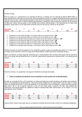 16
Obra com Certificado Digital de Direito Autoral – Direitos reservados a Eduardo Feldberg
Pensem comigo:
Entre as notas 6 e 7, precisamos ter um intervalo de UM tom, e estamos com um intervalo de apenas MEIO-TOM, ou
seja, precisamos de mais meio tom entre elas. Como já estudamos na Aula 3, o acidente sustenido serve para elevarmos
meio-tom de uma nota, então precisaremos elevar meio-tom de uma destas notas (Mi ou Fá). Se elevarmos meio-tom da
nota Mi, continuaremos com o mesmo problema de intervalos, e ainda pior, pois se elevarmos meio-tom do Mi, teremos
um Fá como a sexta nota da escala, e uma nota Fá como a sétima nota da escala, e não resolveremos em nada nosso
problema. Sendo assim, só nos resta tentar aumentar meio tom da nota Fá. Vamos ver se dá certo?
Intervalos: T T ST T T T ST
Escala: Sol Lá Si Do Ré Mi Fá# Sol
• Preciso ter um tom entre as notas 1 e 2: Entre o Sol e o Lá, temos um tom > OK
• Preciso ter um tom entre as notas 2 e 3: Entre o Lá e o Si, temos um tom > OK
• Preciso ter um semitom entre as notas 3 e 4: Entre o Si e o Do, temos um semitom > OK
• Preciso ter um tom entre as notas 4 e 5: Entre o Do e o Ré, temos um tom > OK
• Preciso ter um tom entre as notas 5 e 6: Entre o Ré e o Mi, temos um tom > OK
• Preciso ter um tom entre as notas 6 e 7: Entre o Mi e o Fá #, temos um tom > OK
• Preciso ter um semitom entre as notas 7 e 8: Entre o Fá# e o Sol, temos um tom > OK
Perfeito! Incluindo um sinal de sustenido no Fá, corrigimos a escala, e agora os intervalos das notas 6 e 7 e das notas 7
e 8 estão sendo cumpridos, conforme a regra das Escalas Maiores. Espero que tenham entendido até aqui!
Agora, montaremos a Escala seguinte, lembrando que a escala debaixo deve começar pela quinta nota da escala de
cima. Se a quinta nota da escala de Sol é a nota Ré, nossa próxima escala será a escala de Ré, e se iniciará por ela
mesma.
Intervalos: T T ST T T T ST
Escala: Do Ré Mi Fá Sol Lá Si Do
Escala: Sol Lá Si Do Ré Mi Fá# Sol
Escala: Ré Mi Fá Sol Lá Si Do Ré
Antes de continuar, vou apresentar uma regra do método de construção de escalas.
• Todos os acidentes da escala de cima se manterão na nova escala a ser construída abaixo.
Ou seja, se na escala de Sol, o Fá é sustenido, em todas as escalas que construirei abaixo, ele também será sustenido.
Essa é uma aplicação que ajuda bastante, e economiza tempo. Repare que na escala de Ré, entre as notas 2 e 3 deve
haver um intervalo de um tom, e se eu não acidentar o Fá, sinalizando-o com um sustenido, a regra não será cumprida,
pois entre o Mi e o Fá há apenas meio-tom, e não um tom, como exige o exercício. Por isso, todo acidente que
colocarmos numa escala deverá ser repetido em todas as escalas abaixo dele. Sendo assim, já vou colocar o # no Fá,
para agilizar nossa montagem.
Intervalos: T T ST T T T ST
Escala: Do Ré Mi Fá Sol Lá Si Do
Escala: Sol Lá Si Do Ré Mi Fá# Sol
Escala: Ré Mi Fá# Sol Lá Si Do Ré
Vamos conferir nossa nova escala, para ver se estamos montando de forma correta, conforme os intervalos obrigatórios:
 