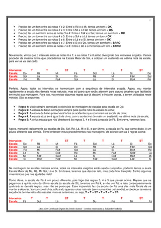 17
Obra com Certificado Digital de Direito Autoral – Direitos reservados a Eduardo Feldberg
• Preciso ter um tom entre as notas 1 e 2: Entre o Ré e o Mi, temos um tom > OK
• Preciso ter um tom entre as notas 2 e 3: Entre o Mi e o Fá#, temos um tom > OK
• Preciso ter um semitom entre as notas 3 e 4: Entre o Fá# e o Sol, temos um semitom > OK
• Preciso ter um tom entre as notas 4 e 5: Entre o Sol e o Lá temos um tom > OK
• Preciso ter um tom entre as notas 5 e 6: Entre o Lá e o Si, temos um tom > OK
• Preciso ter um tom entre as notas 6 e 7: Entre o Si e o Do, temos um semitom > ERRO
• Preciso ter um semitom entre as notas 7 e 8: Entre o Do e o Ré temos um tom > ERRO
Novamente, vimos que o intervalo entre as notas 6 e 7, e as notas 7 e 8 estão divergindo dos intervalos exigidos. Vamos
proceder da mesma forma que procedemos na Escala Maior de Sol, e colocar um sustenido na sétima nota da escala,
para ver se vai dar certo:
Intervalos: T T ST T T T ST
Escala: Do Ré Mi Fá Sol Lá Si Do
Escala: Sol Lá Si Do Ré Mi Fá# Sol
Escala: Ré Mi Fá# Sol Lá Si Do# Ré
Perfeito. Agora, todos os intervalos se harmonizam com a sequência de intervalos exigida. Agora, vou montar
rapidamente a escala das demais notas naturais, mas só quero que vocês atentem para alguns detalhes que facilitarão
em muito sua montagem. Para isto, vou revisar algumas regras que já discorri, e incluirei outras, a serem utilizadas neste
método. São as seguintes:
• Regra 1: Você sempre começará o exercício de montagem de escalas pela escala de Do;
• Regra 2: A escala de baixo começará sempre pela quinta nota da escala de cima;
• Regra 3: A escala de baixo preservará todos os acidentes que ocorrerem na escala de cima;
• Regra 4: A escala atual será igual à de cima, com o acréscimo de mais um sustenido na sétima nota da escala;
• Regra 5: A única escala que não obedecerá às regras 3, 4 e 5 será a escala de Fá. Em breve, veremos isso.
Agora, montarei rapidamente as escalas de Do, Sol, Ré, Lá, Mi e Si, e por último, a escala de Fá, que como disse, é um
pouco diferente das demais. Tente entender meus procedimentos nas montagens, de acordo com as 5 regras acima:
Intervalos: T T ST T T T ST
Escala: Do Ré Mi Fá Sol Lá Si Do
Escala: Sol Lá Si Do Ré Mi Fá# Sol
Escala: Ré Mi Fá# Sol Lá Si Do# Ré
Escala: Lá Si Do# Ré Mi Fá# Sol# Lá
Escala: Mi Fá# Sol# Lá Si Do# Ré# Mi
Escala: Si Do# Ré# Mi Fá# Sol# Lá# Si
Na montagem de escalas maiores acima, todos os intervalos exigidos estão sendo cumpridos, portanto temos a exata
Escala Maior de Do, Ré, Mi, Sol, Lá e Si. Em breve, teremos que decorar isto, mas pode ficar tranqüilo: Tenho algumas
mnemônicas que nos ajudarão nisto!
Como disse, a escala de Fá é um pouco diferente, pois foge das regras 3, 4 e 5 que passei acima. Repare que se
pegarmos a quinta nota da última escala (a escala de Si), teremos um Fá #, e não um Fá, e isso consequentemente
quebrará as demais regras, mas não se preocupe. Esse imprevisto fez da escala de Fá uma das mais fáceis de se
montar e decorar. Vamos construí-la, utilizando apenas notas naturais (sem sustenidos ou bemóis), e obedecer à mesma
sequência de intervalos das escalas maiores anteriores, ou seja, T > T > ST > T > T > T > ST.
Intervalos: T T ST T T T ST
Escala: Fá Sol Lá Si Do Ré Mi Fá
 