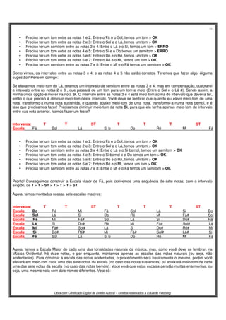 18
Obra com Certificado Digital de Direito Autoral – Direitos reservados a Eduardo Feldberg
• Preciso ter um tom entre as notas 1 e 2: Entre o Fá e o Sol, temos um tom > OK
• Preciso ter um tom entre as notas 2 e 3: Entre o Sol e o Lá, temos um tom > OK
• Preciso ter um semitom entre as notas 3 e 4: Entre o Lá e o Si, temos um tom > ERRO
• Preciso ter um tom entre as notas 4 e 5: Entre o Si e o Do temos um semitom > ERRO
• Preciso ter um tom entre as notas 5 e 6: Entre o Do e o Ré, temos um tom > OK
• Preciso ter um tom entre as notas 6 e 7: Entre o Ré e o Mi, temos um tom > OK
• Preciso ter um semitom entre as notas 7 e 8: Entre o Mi e o Fá temos um semitom > OK
Como vimos, os intervalos entre as notas 3 e 4, e as notas 4 e 5 não estão corretos. Teremos que fazer algo. Alguma
sugestão? Pensem comigo:
Se elevarmos meio-tom do Lá, teremos um intervalo de semitom entre as notas 3 e 4, mas em compensação, quebrarei
o intervalo entre as notas 2 e 3 , que passará de um tom para um tom e meio (Entre o Sol e o Lá #). Sendo assim, a
minha única opção é mexer na nota Si. O intervalo entre as notas 3 e 4 está meio tom acima do intervalo que deveria ter,
então o que preciso é diminuir meio-tom deste intervalo. Você deve se lembrar que quando eu elevo meio-tom de uma
nota, transformo-a numa nota sustenida, e quando abaixo meio-tom de uma nota, transformo-a numa nota bemol, e é
isso que precisamos fazer! Precisamos diminuir meio-tom da nota Si, para que ela tenha apenas meio-tom de intervalo
entre sua nota anterior. Vamos fazer um teste?
Intervalos: T T ST T T T ST
Escala: Fá Sol Lá Si b Do Ré Mi Fá
• Preciso ter um tom entre as notas 1 e 2: Entre o Fá e o Sol, temos um tom > OK
• Preciso ter um tom entre as notas 2 e 3: Entre o Sol e o Lá, temos um tom > OK
• Preciso ter um semitom entre as notas 3 e 4: Entre o Lá e o Si bemol, temos um semitom > OK
• Preciso ter um tom entre as notas 4 e 5: Entre o Si bemol e o Do temos um tom > OK
• Preciso ter um tom entre as notas 5 e 6: Entre o Do e o Ré, temos um tom > OK
• Preciso ter um tom entre as notas 6 e 7: Entre o Ré e o Mi, temos um tom > OK
• Preciso ter um semitom entre as notas 7 e 8: Entre o Mi e o Fá temos um semitom > OK
Pronto! Conseguimos construir a Escala Maior de Fá, pois obtivemos uma sequência de sete notas, com o intervalo
exigido, de T > T > ST > T > T > T > ST.
Agora, temos montadas nossas sete escalas maiores:
Intervalos: T T ST T T T ST
Escala: Do Ré Mi Fá Sol Lá Si Do
Escala: Sol Lá Si Do Ré Mi Fá# Sol
Escala: Ré Mi Fá# Sol Lá Si Do# Ré
Escala: Lá Si Do# Ré Mi Fá# Sol# Lá
Escala: Mi Fá# Sol# Lá Si Do# Ré# Mi
Escala: Si Do# Ré# Mi Fá# Sol# Lá# Si
Escala: Fá Sol Lá Si b Do Ré Mi Fá
Agora, temos a Escala Maior de cada uma das tonalidades naturais da música, mas, como você deve se lembrar, na
Música Ocidental, há doze notas, e por enquanto, montamos apenas as escalas das notas naturais (ou seja, não
acidentadas). Para construir a escala das notas acidentadas, o procedimento será basicamente o mesmo, porém você
elevará em meio-tom cada uma das sete notas da escala (no caso das notas sustenidas) ou abaixará meio-tom de cada
uma das sete notas da escala (no caso das notas bemóis). Você verá que estas escalas gerarão muitas enarmonias, ou
seja, uma mesma nota com dois nomes diferentes. Veja só:
 