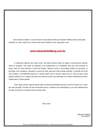 2
Obra com Certificado Digital de Direito Autoral – Direitos reservados a Eduardo Feldberg
Você acaba de receber o curso de teoria musical desenvolvido por Eduardo Feldberg! Agora você pode
estudá-lo em casa, imprimi-lo ou estudar todo este conteúdo on-line, acessando o site
wwwwww..eedduuaarrddooffeellddbbeerrgg..ccoomm..bbrr
É importante salientar que neste curso, não serão escritas todas as regras e ensinamentos teóricos,
todos os “porquês”, nem todas as respostas, mas simplesmente um compêndio, para que você entenda um
pouco mais de Teoria Musical e Harmonia Popular. Algumas vezes a terminologia poderá ser ignorada, ou
princípios mais complexos, deixados um pouco de lado, para que você consiga entender o conteúdo da forma
mais simples e exemplificada possível. O escopo deste curso é lecionar aquilo que for mais útil para nossa
prática cotidiana, com o objetivo de clarear ao máximo a teoria, que redundará num melhor entendimento prático,
voltado para a música popular.
Caso, após a leitura, alguma dúvida sobre os assuntos abordados persista, entre em contato com o autor
por meio da seção “Contato” do site mencionado acima, e obtenha mais explicações ou um maior detalhamento
de cada movimento e conteúdo escritos nestas aulas.
Bom curso!
Eduardo Feldberg
Ano de 2011
 