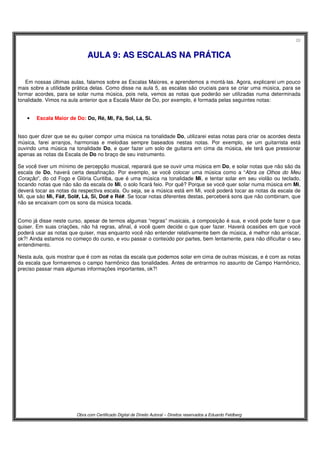 20
Obra com Certificado Digital de Direito Autoral – Direitos reservados a Eduardo Feldberg
AAUULLAA 99:: AASS EESSCCAALLAASS NNAA PPRRÁÁTTIICCAA
Em nossas últimas aulas, falamos sobre as Escalas Maiores, e aprendemos a montá-las. Agora, explicarei um pouco
mais sobre a utilidade prática delas. Como disse na aula 5, as escalas são cruciais para se criar uma música, para se
formar acordes, para se solar numa música, pois nela, vemos as notas que poderão ser utilizadas numa determinada
tonalidade. Vimos na aula anterior que a Escala Maior de Do, por exemplo, é formada pelas seguintes notas:
• Escala Maior de Do: Do, Ré, Mi, Fá, Sol, Lá, Si.
Isso quer dizer que se eu quiser compor uma música na tonalidade Do, utilizarei estas notas para criar os acordes desta
música, farei arranjos, harmonias e melodias sempre baseados nestas notas. Por exemplo, se um guitarrista está
ouvindo uma música na tonalidade Do, e quer fazer um solo de guitarra em cima da música, ele terá que pressionar
apenas as notas da Escala de Do no braço de seu instrumento.
Se você tiver um mínimo de percepção musical, reparará que se ouvir uma música em Do, e solar notas que não são da
escala de Do, haverá certa desafinação. Por exemplo, se você colocar uma música como a “Abra os Olhos do Meu
Coração”, do cd Fogo e Glória Curitiba, que é uma música na tonalidade Mi, e tentar solar em seu violão ou teclado,
tocando notas que não são da escala de Mi, o solo ficará feio. Por quê? Porque se você quer solar numa música em Mi,
deverá tocar as notas da respectiva escala. Ou seja, se a música está em Mi, você poderá tocar as notas da escala de
Mi, que são Mi, Fá#, Sol#, Lá, Si, Do# e Ré#. Se tocar notas diferentes destas, perceberá sons que não combinam, que
não se encaixam com os sons da música tocada.
Como já disse neste curso, apesar de termos algumas “regras” musicais, a composição é sua, e você pode fazer o que
quiser. Em suas criações, não há regras, afinal, é você quem decide o que quer fazer. Haverá ocasiões em que você
poderá usar as notas que quiser, mas enquanto você não entender relativamente bem de música, é melhor não arriscar,
ok?! Ainda estamos no começo do curso, e vou passar o conteúdo por partes, bem lentamente, para não dificultar o seu
entendimento.
Nesta aula, quis mostrar que é com as notas da escala que podemos solar em cima de outras músicas, e é com as notas
da escala que formaremos o campo harmônico das tonalidades. Antes de entrarmos no assunto de Campo Harmônico,
preciso passar mais algumas informações importantes, ok?!
 