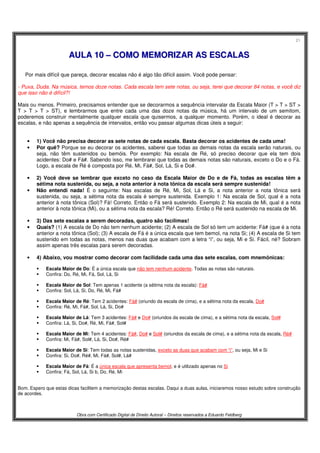 21
Obra com Certificado Digital de Direito Autoral – Direitos reservados a Eduardo Feldberg
AAUULLAA 1100 –– CCOOMMOO MMEEMMOORRIIZZAARR AASS EESSCCAALLAASS
Por mais difícil que pareça, decorar escalas não é algo tão difícil assim. Você pode pensar:
- Puxa, Duda. Na música, temos doze notas. Cada escala tem sete notas, ou seja, terei que decorar 84 notas, e você diz
que isso não é difícil?!
Mais ou menos. Primeiro, precisamos entender que se decorarmos a sequência intervalar da Escala Maior (T > T > ST >
T > T > T > ST), e lembrarmos que entre cada uma das doze notas da música, há um intervalo de um semitom,
poderemos construir mentalmente qualquer escala que quisermos, a qualquer momento. Porém, o ideal é decorar as
escalas, e não apenas a sequência de intervalos, então vou passar algumas dicas úteis a seguir:
• 1) Você não precisa decorar as sete notas de cada escala. Basta decorar os acidentes de cada uma!
• Por quê? Porque se eu decorar os acidentes, saberei que todas as demais notas da escala serão naturais, ou
seja, não têm sustenidos ou bemóis. Por exemplo: Na escala de Ré, só preciso decorar que ela tem dois
acidentes: Do# e Fá#. Sabendo isso, me lembrarei que todas as demais notas são naturais, exceto o Do e o Fá.
Logo, a escala de Ré é composta por Ré, Mi, Fá#, Sol, Lá, Si e Do#.
• 2) Você deve se lembrar que exceto no caso da Escala Maior de Do e de Fá, todas as escalas têm a
sétima nota sustenida, ou seja, a nota anterior à nota tônica da escala será sempre sustenida!
• Não entendi nada! É o seguinte: Nas escalas de Ré, Mi, Sol, Lá e Si, a nota anterior a nota tônica será
sustenida, ou seja, a sétima nota da escala é sempre sustenida. Exemplo 1: Na escala de Sol, qual é a nota
anterior à nota tônica (Sol)? Fá! Correto. Então o Fá será sustenido. Exemplo 2: Na escala de Mi, qual é a nota
anterior à nota tônica (Mi), ou a sétima nota da escala? Ré! Correto. Então o Ré será sustenido na escala de Mi.
• 3) Das sete escalas a serem decoradas, quatro são facílimas!
• Quais? (1) A escala de Do não tem nenhum acidente; (2) A escala de Sol só tem um acidente: Fá# (que é a nota
anterior a nota tônica (Sol); (3) A escala de Fá é a única escala que tem bemol, na nota Si; (4) A escala de Si tem
sustenido em todas as notas, menos nas duas que acabam com a letra “i”, ou seja, Mi e Si. Fácil, né? Sobram
assim apenas três escalas para serem decoradas.
• 4) Abaixo, vou mostrar como decorar com facilidade cada uma das sete escalas, com mnemônicas:
Escala Maior de Do: É a única escala que não tem nenhum acidente. Todas as notas são naturais.
Confira: Do, Ré, Mi, Fá, Sol, Lá, Si
Escala Maior de Sol: Tem apenas 1 acidente (a sétima nota da escala): Fá#
Confira: Sol, Lá, Si, Do, Ré, Mi, Fá#
Escala Maior de Ré: Tem 2 acidentes: Fá# (oriundo da escala de cima), e a sétima nota da escala, Do#
Confira: Ré, Mi, Fá#, Sol, Lá, Si, Do#
Escala Maior de Lá: Tem 3 acidentes: Fá# e Do# (oriundos da escala de cima), e a sétima nota da escala, Sol#
Confira: Lá, Si, Do#, Ré, Mi, Fá#, Sol#
Escala Maior de Mi: Tem 4 acidentes: Fá#, Do# e Sol# (oriundos da escala de cima), e a sétima nota da escala, Ré#
Confira: Mi, Fá#, Sol#, Lá, Si, Do#, Ré#
Escala Maior de Si: Tem todas as notas sustenidas, exceto as duas que acabam com “i”, ou seja, Mi e Si
Confira: Si, Do#, Ré#, Mi, Fá#, Sol#, Lá#
Escala Maior de Fá: É a única escala que apresenta bemol, e é utilizado apenas no Si
Confira: Fá, Sol, Lá, Si b, Do, Ré, Mi
Bom. Espero que estas dicas facilitem a memorização destas escalas. Daqui a duas aulas, iniciaremos nosso estudo sobre construção
de acordes.
 