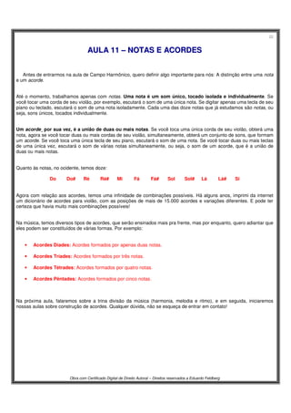 22
Obra com Certificado Digital de Direito Autoral – Direitos reservados a Eduardo Feldberg
AAUULLAA 1111 –– NNOOTTAASS EE AACCOORRDDEESS
Antes de entrarmos na aula de Campo Harmônico, quero definir algo importante para nós: A distinção entre uma nota
e um acorde.
Até o momento, trabalhamos apenas com notas. Uma nota é um som único, tocado isolada e individualmente. Se
você tocar uma corda de seu violão, por exemplo, escutará o som de uma única nota. Se digitar apenas uma tecla de seu
piano ou teclado, escutará o som de uma nota isoladamente. Cada uma das doze notas que já estudamos são notas, ou
seja, sons únicos, tocados individualmente.
Um acorde¸ por sua vez, é a união de duas ou mais notas. Se você toca uma única corda de seu violão, obterá uma
nota, agora se você tocar duas ou mais cordas de seu violão, simultaneamente, obterá um conjunto de sons, que formam
um acorde. Se você toca uma única tecla de seu piano, escutará o som de uma nota. Se você tocar duas ou mais teclas
de uma única vez, escutará o som de várias notas simultaneamente, ou seja, o som de um acorde, que é a união de
duas ou mais notas.
Quanto às notas, no ocidente, temos doze:
Do Do# Ré Ré# Mi Fá Fá# Sol Sol# Lá Lá# Si
Agora com relação aos acordes, temos uma infinidade de combinações possíveis. Há alguns anos, imprimi da internet
um dicionário de acordes para violão, com as posições de mais de 15.000 acordes e variações diferentes. E pode ter
certeza que havia muito mais combinações possíveis!
Na música, temos diversos tipos de acordes, que serão ensinados mais pra frente, mas por enquanto, quero adiantar que
eles podem ser constituídos de várias formas. Por exemplo:
• Acordes Díades: Acordes formados por apenas duas notas.
• Acordes Tríades: Acordes formados por três notas.
• Acordes Tétrades: Acordes formados por quatro notas.
• Acordes Pêntades: Acordes formados por cinco notas.
Na próxima aula, falaremos sobre a trina divisão da música (harmonia, melodia e ritmo), e em seguida, iniciaremos
nossas aulas sobre construção de acordes. Qualquer dúvida, não se esqueça de entrar em contato!
 