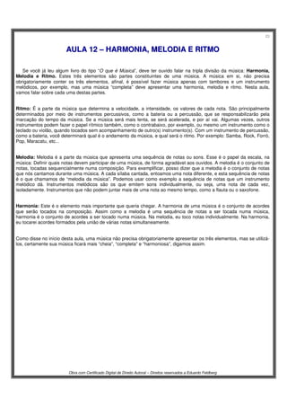 23
Obra com Certificado Digital de Direito Autoral – Direitos reservados a Eduardo Feldberg
AAUULLAA 1122 –– HHAARRMMOONNIIAA,, MMEELLOODDIIAA EE RRIITTMMOO
Se você já leu algum livro do tipo “O que é Música”, deve ter ouvido falar na tripla divisão da música: Harmonia,
Melodia e Ritmo. Estes três elementos são partes constituintes de uma música. A música em si, não precisa
obrigatoriamente conter os três elementos, afinal, é possível fazer música apenas com tambores e um instrumento
melódicos, por exemplo, mas uma música “completa” deve apresentar uma harmonia, melodia e ritmo. Nesta aula,
vamos falar sobre cada uma destas partes.
Ritmo: É a parte da música que determina a velocidade, a intensidade, os valores de cada nota. São principalmente
determinados por meio de instrumentos percussivos, como a bateria ou a percussão, que se responsabilizarão pela
marcação do tempo da música. Se a música será mais lenta, se será acelerada, e por aí vai. Algumas vezes, outros
instrumentos podem fazer o papel rítmico também, como o contrabaixo, por exemplo, ou mesmo um instrumento como o
teclado ou violão, quando tocados sem acompanhamento de outro(s) instrumento(s). Com um instrumento de percussão,
como a bateria, você determinará qual é o andamento da música, e qual será o ritmo. Por exemplo: Samba, Rock, Forró,
Pop, Maracatu, etc...
Melodia: Melodia é a parte da música que apresenta uma sequência de notas ou sons. Esse é o papel da escala, na
música: Definir quais notas devem participar de uma música, de forma agradável aos ouvidos. A melodia é o conjunto de
notas, tocadas sequencialmente numa composição. Para exemplificar, posso dizer que a melodia é o conjunto de notas
que nós cantamos durante uma música. A cada sílaba cantada, entoamos uma nota diferente, e esta sequência de notas
é o que chamamos de “melodia da música”. Podemos usar como exemplo a sequência de notas que um instrumento
melódico dá. Instrumentos melódicos são os que emitem sons individualmente, ou seja, uma nota de cada vez,
isoladamente. Instrumentos que não podem juntar mais de uma nota ao mesmo tempo, como a flauta ou o saxofone.
Harmonia: Este é o elemento mais importante que queria chegar. A harmonia de uma música é o conjunto de acordes
que serão tocados na composição. Assim como a melodia é uma sequência de notas a ser tocada numa música,
harmonia é o conjunto de acordes a ser tocado numa música. Na melodia, eu toco notas individualmente. Na harmonia,
eu tocarei acordes formados pela união de várias notas simultaneamente.
Como disse no início desta aula, uma música não precisa obrigatoriamente apresentar os três elementos, mas se utilizá-
los, certamente sua música ficará mais “cheia”, “completa” e “harmoniosa”, digamos assim.
 