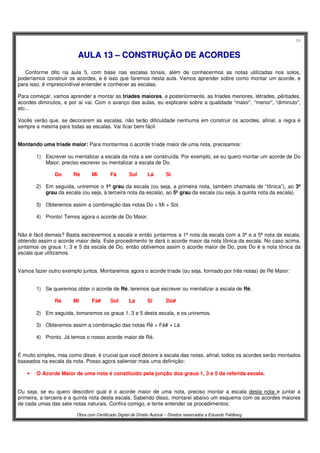 24
Obra com Certificado Digital de Direito Autoral – Direitos reservados a Eduardo Feldberg
AAUULLAA 1133 –– CCOONNSSTTRRUUÇÇÃÃOO DDEE AACCOORRDDEESS
Conforme dito na aula 5, com base nas escalas tonais, além de conhecermos as notas utilizadas nos solos,
poderíamos construir os acordes, e é isso que faremos nesta aula. Vamos aprender sobre como montar um acorde, e
para isso, é imprescindível entender e conhecer as escalas.
Para começar, vamos aprender a montar as tríades maiores, e posteriormente, as tríades menores, tétrades, pêntades,
acordes diminutos, e por aí vai. Com o avanço das aulas, eu explicarei sobre a qualidade “maior”, “menor”, “diminuto”,
etc...
Vocês verão que, se decorarem as escalas, não terão dificuldade nenhuma em construir os acordes, afinal, a regra é
sempre a mesma para todas as escalas. Vai ficar bem fácil.
Montando uma tríade maior: Para montarmos o acorde tríade maior de uma nota, precisamos:
1) Escrever ou mentalizar a escala da nota a ser construída. Por exemplo, se eu quero montar um acorde de Do
Maior, preciso escrever ou mentalizar a escala de Do.
Do Ré Mi Fá Sol Lá Si
2) Em seguida, uniremos o 1º grau da escala (ou seja, a primeira nota, também chamada de “tônica”), ao 3º
grau da escala (ou seja, à terceira nota da escala), ao 5º grau da escala (ou seja, à quinta nota da escala).
3) Obteremos assim a combinação das notas Do + Mi + Sol.
4) Pronto! Temos agora o acorde de Do Maior.
Não é fácil demais? Basta escrevermos a escala e então juntarmos a 1ª nota da escala com a 3ª e a 5ª nota da escala,
obtendo assim o acorde maior dela. Este procedimento te dará o acorde maior da nota tônica da escala. No caso acima,
juntamos os graus 1, 3 e 5 da escala de Do, então obtivemos assim o acorde maior de Do, pois Do é a nota tônica da
escala que utilizamos.
Vamos fazer outro exemplo juntos. Montaremos agora o acorde tríade (ou seja, formado por três notas) de Ré Maior:
1) Se queremos obter o acorde de Ré, teremos que escrever ou mentalizar a escala de Ré.
Ré Mi Fá# Sol Lá Si Dó#
2) Em seguida, tomaremos os graus 1, 3 e 5 desta escala, e os uniremos.
3) Obteremos assim a combinação das notas Ré + Fá# + Lá
4) Pronto. Já temos o nosso acorde maior de Ré.
É muito simples, mas como disse, é crucial que você decore a escala das notas, afinal, todos os acordes serão montados
baseados na escala da nota. Posso agora salientar mais uma definição:
• O Acorde Maior de uma nota é constituído pela junção dos graus 1, 3 e 5 da referida escala.
Ou seja, se eu quero descobrir qual é o acorde maior de uma nota, preciso montar a escala desta nota e juntar a
primeira, a terceira e a quinta nota desta escala. Sabendo disso, montarei abaixo um esquema com os acordes maiores
de cada umas das sete notas naturais. Confira comigo, e tente entender os procedimentos:
 