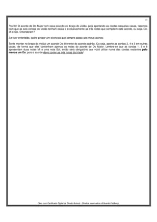 26
Obra com Certificado Digital de Direito Autoral – Direitos reservados a Eduardo Feldberg
Pronto! O acorde de Do Maior tem essa posição no braço do violão, pois apertando as cordas naquelas casas, fazemos
com que as seis cordas do violão tenham exata e exclusivamente as três notas que compõem este acorde, ou seja, Do,
Mi e Sol. Entenderam?
Se tiver entendido, quero propor um exercício que sempre passo aos meus alunos:
Tente montar no braço do violão um acorde Do diferente do acorde padrão. Ou seja, aperte as cordas 2, 4 e 5 em outras
casas, de forma que elas contenham apenas as notas do acorde de Do Maior. Lembre-se que as cordas 1, 3 e 6
apresentam duas notas Mi e uma nota Sol, então será obrigatório que você utilize numa das cordas restantes pelo
menos um Do, pois o acorde deve conter as três notas da tríade!
 