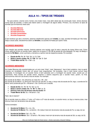 27
Obra com Certificado Digital de Direito Autoral – Direitos reservados a Eduardo Feldberg
AAUULLAA 1144 –– TTIIPPOOSS DDEE TTRRÍÍAADDEESS
Na aula anterior, ensinei como montar uma tríade maior, mas além deste tipo de construção maior, temos diversos
outros tipos de acordes, e nesta aula falarei sobre a montagem de alguns deles. Primeiro, vou enumerar os tipos de
acordes que formaremos nesta aula:
• Acordes Maiores
• Acordes Menores
• Acordes Diminutos
• Acordes Aumentados
• Acordes Suspensos
É bom lembrar que até o momento, estamos trabalhando apenas com tríades, ou seja, acordes formados por três notas.
Daqui a duas aulas, estudaremos sobre as tétrades, os acordes formados por quatro notas.
ACORDES MAIORES
Com relação aos acordes maiores, faremos apenas uma revisão, pois foi este o assunto de nossa última aula. Como
vimos, para se formar um acorde maior, basta unir os graus 1º, 3º e 5º da escala da nota desejada. Ou seja, se desejo o
acorde de Ré Maior, unirei a primeira, a terceira e a quinta nota da respectiva escala. Por exemplo:
• Escala de Ré: Ré Mi Fá# Sol Lá Si Do#
• Notas a serem unidas: Ré Mi Fá# Sol Lá Si Do#
• Tríade Maior de Ré: Ré + Fá# + Lá
ACORDES MENORES
As tríades Menores são caracterizadas por um som mais “triste”, mais “depressivo”. Isso é bem subjetivo, mas no geral,
músicas em tonalidade menor são um pouco mais angustiantes. Há exceções, mas é meio senso comum essa
impressão. A montagem de um acorde menor é bem parecida com a montagem do acorde maior, exceto por um
movimento. Para montar um acorde menor, faremos o mesmo esquema que o acorde maior, porém, no final,
diminuiremos meio-tom da terceira nota da escala. Por exemplo:
No acorde de Do Maior, nós utilizamos as notas Do + Mi + Sol.
No acorde de Do Menor, eu diminuirei meio-tom da nota Mi, ou seja, a terça nota da escala de Do, logo, o acorde de Do
Menor será constituído por Do + Mi bemol + Sol. Confira com a escala:
• Escala de Do: Do Ré Mi Fá Sol Lá Si
• Notas a serem unidas: Do Ré Mi Fá Sol Lá Si
• Diminuo meio tom da terceira nota da escala: Mi
• Tríade Menor de Do: Do + Mi bemol + Sol.
Fácil, não é mesmo?
Se no acorde maior eu utilizo a 1ª nota, a 3ª nota e a 5ª nota da escala, no acorde menor, eu faço a mesma coisa, mas
diminuo meio-tom da terceira nota da escala.
Outros exemplos:
• Acorde de Fá Maior: Fá + Lá + Do
• Acorde de Fá Menor: Fá + Lá bemol + Do (reduzi meio-tom da terceira nota da escala de Fá, ou seja, do Lá)
• Acorde de Sol Maior: Sol + Si + Ré
• Acorde de Sol Menor: Sol + Si bemol + Ré (reduzi meio-tom da terceira nota de escala de Sol, ou seja, do Si)
 
