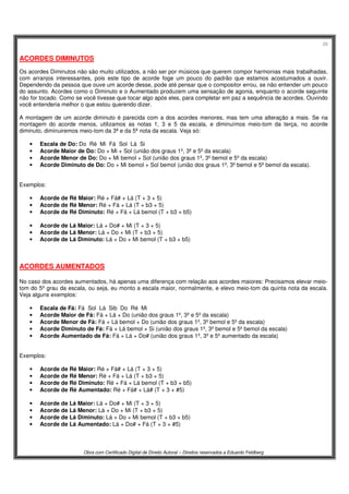 28
Obra com Certificado Digital de Direito Autoral – Direitos reservados a Eduardo Feldberg
ACORDES DIMINUTOS
Os acordes Diminutos não são muito utilizados, a não ser por músicos que querem compor harmonias mais trabalhadas,
com arranjos interessantes, pois este tipo de acorde foge um pouco do padrão que estamos acostumados a ouvir.
Dependendo da pessoa que ouve um acorde desse, pode até pensar que o compositor errou, se não entender um pouco
do assunto. Acordes como o Diminuto e o Aumentado produzem uma sensação de agonia, enquanto o acorde seguinte
não for tocado. Como se você tivesse que tocar algo após eles, para completar em paz a sequência de acordes. Ouvindo
você entenderia melhor o que estou querendo dizer.
A montagem de um acorde diminuto é parecida com a dos acordes menores, mas tem uma alteração a mais. Se na
montagem do acorde menos, utilizamos as notas 1, 3 e 5 da escala, e diminuímos meio-tom da terça, no acorde
diminuto, diminuiremos meio-tom da 3ª e da 5ª nota da escala. Veja só:
• Escala de Do: Do Ré Mi Fá Sol Lá Si
• Acorde Maior de Do: Do + Mi + Sol (união dos graus 1º, 3º e 5º da escala)
• Acorde Menor de Do: Do + Mi bemol + Sol (união dos graus 1º, 3º bemol e 5º da escala)
• Acorde Diminuto de Do: Do + Mi bemol + Sol bemol (união dos graus 1º, 3º bemol e 5º bemol da escala).
Exemplos:
• Acorde de Ré Maior: Ré + Fá# + Lá (T + 3 + 5)
• Acorde de Ré Menor: Ré + Fá + Lá (T + b3 + 5)
• Acorde de Ré Diminuto: Ré + Fá + Lá bemol (T + b3 + b5)
• Acorde de Lá Maior: Lá + Do# + Mi (T + 3 + 5)
• Acorde de Lá Menor: Lá + Do + Mi (T + b3 + 5)
• Acorde de Lá Diminuto: Lá + Do + Mi bemol (T + b3 + b5)
ACORDES AUMENTADOS
No caso dos acordes aumentados, há apenas uma diferença com relação aos acordes maiores: Precisamos elevar meio-
tom do 5º grau da escala, ou seja, eu monto a escala maior, normalmente, e elevo meio-tom da quinta nota da escala.
Veja alguns exemplos:
• Escala de Fá: Fá Sol Lá Sib Do Ré Mi
• Acorde Maior de Fá: Fá + Lá + Do (união dos graus 1º, 3º e 5º da escala)
• Acorde Menor de Fá: Fá + Lá bemol + Do (união dos graus 1º, 3º bemol e 5º da escala)
• Acorde Diminuto de Fá: Fá + Lá bemol + Si (união dos graus 1º, 3º bemol e 5º bemol da escala)
• Acorde Aumentado de Fá: Fá + Lá + Do# (união dos graus 1º, 3º e 5º aumentado da escala)
Exemplos:
• Acorde de Ré Maior: Ré + Fá# + Lá (T + 3 + 5)
• Acorde de Ré Menor: Ré + Fá + Lá (T + b3 + 5)
• Acorde de Ré Diminuto: Ré + Fá + Lá bemol (T + b3 + b5)
• Acorde de Ré Aumentado: Ré + Fá# + Lá# (T + 3 + #5)
• Acorde de Lá Maior: Lá + Do# + Mi (T + 3 + 5)
• Acorde de Lá Menor: Lá + Do + Mi (T + b3 + 5)
• Acorde de Lá Diminuto: Lá + Do + Mi bemol (T + b3 + b5)
• Acorde de Lá Aumentado: Lá + Do# + Fá (T + 3 + #5)
 
