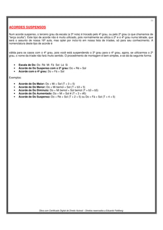 29
Obra com Certificado Digital de Direito Autoral – Direitos reservados a Eduardo Feldberg
ACORDES SUSPENSOS
Num acorde suspenso, o terceiro grau da escala (a 3ª nota) é trocado pelo 4º grau, ou pelo 2º grau (o que chamamos de
“terça oculta”). Este tipo de acorde não é muito utilizado, pois normalmente se utiliza o 2º e o 4º grau numa tétrade, que
será o assunto de nossa 16ª aula, mas optei por incluí-lo em nossa lista de tríades, só para seu conhecimento. A
nomenclatura deste tipo de acorde é
válida para os casos com o 4º grau, pois você está suspendendo o 3º grau para o 4º grau, agora, se utilizarmos o 2º
grau, o nome da tríade não fará muito sentido. O procedimento de montagem é bem simples, e se dá da seguinte forma:
• Escala de Do: Do Ré Mi Fá Sol Lá Si
• Acorde de Do Suspenso com o 2º grau: Do + Ré + Sol
• Acorde com o 4º grau: Do + Fá + Sol
Exemplos:
• Acorde de Do Maior: Do + Mi + Sol (T + 3 + 5)
• Acorde de Do Menor: Do + Mi bemol + Sol (T + b3 + 5)
• Acorde de Do Diminuto: Do + Mi bemol + Sol bemol (T + b3 + b5)
• Acorde de Do Aumentado: Do + Mi + Sol # (T + 3 + #5)
• Acorde de Do Suspenso: Do + Ré + Sol (T + 2 + 5) ou Do + Fá + Sol (T + 4 + 5)
 