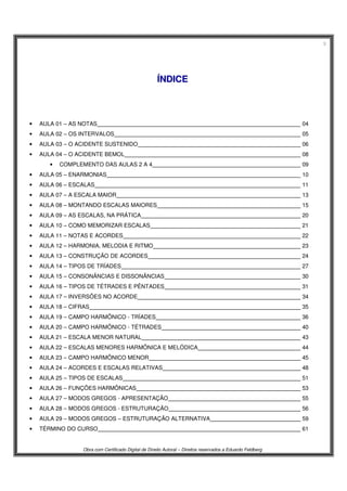 3
Obra com Certificado Digital de Direito Autoral – Direitos reservados a Eduardo Feldberg
ÍÍNNDDIICCEE
• AULA 01 – AS NOTAS 04
• AULA 02 – OS INTERVALOS 05
• AULA 03 – O ACIDENTE SUSTENIDO 06
• AULA 04 – O ACIDENTE BEMOL 08
• COMPLEMENTO DAS AULAS 2 A 4 09
• AULA 05 – ENARMONIAS 10
• AULA 06 – ESCALAS 11
• AULA 07 – A ESCALA MAIOR 13
• AULA 08 – MONTANDO ESCALAS MAIORES 15
• AULA 09 – AS ESCALAS, NA PRÁTICA 20
• AULA 10 – COMO MEMORIZAR ESCALAS 21
• AULA 11 – NOTAS E ACORDES 22
• AULA 12 – HARMONIA, MELODIA E RITMO 23
• AULA 13 – CONSTRUÇÃO DE ACORDES 24
• AULA 14 – TIPOS DE TRÍADES 27
• AULA 15 – CONSONÂNCIAS E DISSONÂNCIAS 30
• AULA 16 – TIPOS DE TÉTRADES E PÊNTADES 31
• AULA 17 – INVERSÕES NO ACORDE 34
• AULA 18 – CIFRAS 35
• AULA 19 – CAMPO HARMÔNICO - TRÍADES 36
• AULA 20 – CAMPO HARMÔNICO - TÉTRADES 40
• AULA 21 – ESCALA MENOR NATURAL 43
• AULA 22 – ESCALAS MENORES HARMÔNICA E MELÓDICA 44
• AULA 23 – CAMPO HARMÔNICO MENOR 45
• AULA 24 – ACORDES E ESCALAS RELATIVAS 48
• AULA 25 – TIPOS DE ESCALAS 51
• AULA 26 – FUNÇÕES HARMÔNICAS 53
• AULA 27 – MODOS GREGOS - APRESENTAÇÃO 55
• AULA 28 – MODOS GREGOS - ESTRUTURAÇÃO 56
• AULA 29 – MODOS GREGOS – ESTRUTURAÇÃO ALTERNATIVA 59
• TÉRMINO DO CURSO 61
 