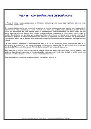 30
Obra com Certificado Digital de Direito Autoral – Direitos reservados a Eduardo Feldberg
AAUULLAA 1155 –– CCOONNSSOONNÂÂNNCCIIAASS EE DDIISSSSOONNÂÂNNCCIIAASS
Antes de iniciar nossos estudos sobre as tétrades e pêntades, preciso passar algo importante, sobre as notas
consonantes e dissonantes.
Em cada escala diatônica há sete notas, mais a repetição da primeira, e destas sete notas, algumas são mais agradáveis
e harmoniosas entre si, sobretudo ao ouvido ocidental. Atrás desse vago parâmetro de subjetividade, existem fórmulas
físicas que demonstram que entre algumas notas, há uma frequência harmônica diferente das demais notas, mas, em
suma, podemos dizer que algumas notas causam uma sensação de instabilidade ao nosso ouvido, ou um pouco de
tensão. Consonâncias são as notas que se casam perfeitamente entre si, sem deixar uma sensação estranha, de
desafinação, enquanto as dissonâncias são aqueles intervalos que parecem soar meio estranhos. De qualquer forma,
pessoalmente afirmo que os acordes dissonantes (com notas dissonantes) são os que embelezam e enriquecem uma
música.
De forma informal, consideram-se consonantes os graus T, III, IV, V e VI de uma escala, enquanto os graus II, IV
Aumentado, V Diminuto e VII são vistos (ou melhor, ouvidos) como dissonantes. Em termos mais práticos, se num
acorde de Do Maior, você utilizar a nota Ré, Fá#, Sol bemol, ou Si, terá um acorde dissonante.
Além disso, se você utilizar num acorde qualquer nota de sua escala, porém alterada (ou seja, com um acidente), isso
será uma dissonância. Por exemplo, se num acorde de Do (maior ou menor), você incluir um Lá#, ou um Ré bemol, esta
nota será uma dissonância e o acorde se tornará um acorde dissonante.
Este assunto é mais completo e complexo que isso, mas é só pra dar uma luz.
 
