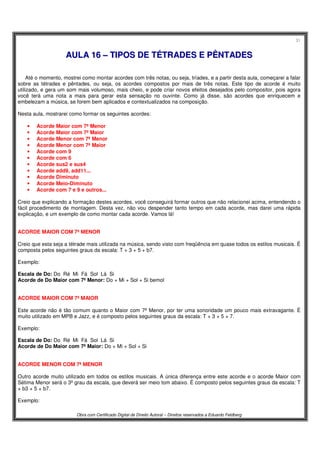 31
Obra com Certificado Digital de Direito Autoral – Direitos reservados a Eduardo Feldberg
AAUULLAA 1166 –– TTIIPPOOSS DDEE TTÉÉTTRRAADDEESS EE PPÊÊNNTTAADDEESS
Até o momento, mostrei como montar acordes com três notas, ou seja, tríades, e a partir desta aula, começarei a falar
sobre as tétrades e pêntades, ou seja, os acordes compostos por mais de três notas. Este tipo de acorde é muito
utilizado, e gera um som mais volumoso, mais cheio, e pode criar novos efeitos desejados pelo compositor, pois agora
você terá uma nota a mais para gerar esta sensação no ouvinte. Como já disse, são acordes que enriquecem e
embelezam a música, se forem bem aplicados e contextualizados na composição.
Nesta aula, mostrarei como formar os seguintes acordes:
• Acorde Maior com 7ª Menor
• Acorde Maior com 7ª Maior
• Acorde Menor com 7ª Menor
• Acorde Menor com 7ª Maior
• Acorde com 9
• Acorde com 6
• Acorde sus2 e sus4
• Acorde add9, add11...
• Acorde Diminuto
• Acorde Meio-Diminuto
• Acorde com 7 e 9 e outros...
Creio que explicando a formação destes acordes, você conseguirá formar outros que não relacionei acima, entendendo o
fácil procedimento de montagem. Desta vez, não vou despender tanto tempo em cada acorde, mas darei uma rápida
explicação, e um exemplo de como montar cada acorde. Vamos lá!
ACORDE MAIOR COM 7ª MENOR
Creio que esta seja a tétrade mais utilizada na música, sendo visto com freqüência em quase todos os estilos musicais. É
composta pelos seguintes graus da escala: T + 3 + 5 + b7.
Exemplo:
Escala de Do: Do Ré Mi Fá Sol Lá Si
Acorde de Do Maior com 7ª Menor: Do + Mi + Sol + Si bemol
ACORDE MAIOR COM 7ª MAIOR
Este acorde não é tão comum quanto o Maior com 7ª Menor, por ter uma sonoridade um pouco mais extravagante. É
muito utilizado em MPB e Jazz, e é composto pelos seguintes graus da escala: T + 3 + 5 + 7.
Exemplo:
Escala de Do: Do Ré Mi Fá Sol Lá Si
Acorde de Do Maior com 7ª Maior: Do + Mi + Sol + Si
ACORDE MENOR COM 7ª MENOR
Outro acorde muito utilizado em todos os estilos musicais. A única diferença entre este acorde e o acorde Maior com
Sétima Menor será o 3º grau da escala, que deverá ser meio tom abaixo. É composto pelos seguintes graus da escala: T
+ b3 + 5 + b7.
Exemplo:
 