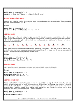 32
Obra com Certificado Digital de Direito Autoral – Direitos reservados a Eduardo Feldberg
Escala de Do: Do Ré Mi Fá Sol Lá Si
Acorde de Do Menor com 7ª Menor: Do + Mi bemol + Sol + Si bemol
ACORDE MENOR COM 7ª MAIOR
Parecido com o acorde anterior, porém, com a sétima natural da escala (sem ser acidentada). É composto pelos
seguintes graus da escala: T + b3 + 5 + 7.
Exemplo:
Escala de Do: Do Ré Mi Fá Sol Lá Si
Acorde de Do Menor com 7ª Maior: Do + Mi bemol + Sol + Si
ACORDES COM 9
Se você toca algum instrumento há algum tempo, e nunca ouviu falar deste acorde, provavelmente você já o tocou sem
saber. É um acorde muito bonito e útil para incrementar suas harmonias. É composto pelos seguintes graus da escala: T
+ 3 + 5 + 9. Lembre-se que após a sétima nota de uma escala, volta-se para a primeira nota (tônica) e continua-se a
progressão, da seguinte forma:
T 2 3 4 5 6 7 8 9 10 11 12 13 14...
Do Ré Mi Fá Sol Lá Si Do Ré Mi Fá Sol Lá Si...
Logo, quando falamos de um acorde com 9, estamos falando que o acorde terá a nona nota da escala, que por sinal é
nominalmente a mesma nota que a segunda da escala. Quando falamos de um acorde com 13, estamos falando da nota
Lá, que é nominalmente a mesma nota que a sexta da escala.
Exemplo:
Escala de Do: Do Ré Mi Fá Sol Lá Si
Acorde Maior com 9: Do + Mi + Sol + Ré
Acorde Menor com 9: Do + Mi bemol + Sol + Ré
ACORDES COM 6
Outra opção interessante para suas composições. Trata-se da adição da sexta nota da escala.
Exemplo:
Escala de Do: Do Ré Mi Fá Sol Lá Si
Acorde Maior com 6: Do + Mi + Sol + Lá
Acorde Menor com 6: Do + Mi bemol + Sol + Lá
ACORDES SUS2 E SUS4
Os acordes “sus2” são caracterizados pela supressão da terça, em troca da segunda nota da escala. Ou seja, você
deixará de toar o terceiro grau da escala, substituindo-o pelo segundo. Já no acorde sus4, você substituirá a terça pela
quarta nota da escala. Lembre-se que o “sus” quer dizer “suspender”, ou seja, você não deverá tocar a terça, mas sim
suspendê-la até a quarta, ou alterá-la para a segunda (neste caso, o nome “sus” não faz muito sentido, pois em vez de
suspender, você estará diminuindo meio-tom). Confira a montagem:
Escala de Do: Do Ré Mi Fá Sol Lá Si
Acorde Do sus2: Do + Ré + Sol
Acorde Do sus4: Do + Fá + Sol
 