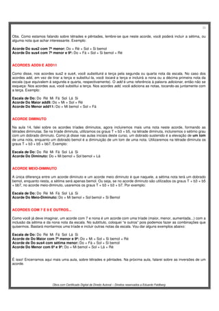 33
Obra com Certificado Digital de Direito Autoral – Direitos reservados a Eduardo Feldberg
Obs. Como estamos falando sobre tétrades e pêntades, lembre-se que neste acorde, você poderá incluir a sétima, ou
alguma nota que achar interessante. Exemplo:
Acorde Do sus2 com 7ª menor: Do + Ré + Sol + Si bemol
Acorde Do sus4 com 7ª menor e 9ª: Do + Fá + Sol + Si bemol + Ré
ACORDES ADD9 E ADD11
Como disse, nos acordes sus2 e sus4, você substituirá a terça pela segunda ou quarta nota da escala. No caso dos
acordes add, em vez de tirar a terça e substituí-la, você tocará a terça e incluirá a nona ou a décima primeira nota da
escala (que equivalem à segunda e quarta, respectivamente). O add é uma referência à palavra adicionar, então não se
esqueça: Nos acordes sus, você substitui a terça. Nos acordes add, você adiciona as notas, tocando-as juntamente com
a terça. Exemplo:
Escala de Do: Do Ré Mi Fá Sol Lá Si
Acorde Do Maior add9: Do + Mi + Sol + Ré
Acorde Do Menor add11: Do + Mi bemol + Sol + Fá
ACORDE DIMINUTO
Na aula 14, falei sobre os acordes tríades diminutos, agora incluiremos mais uma nota neste acorde, formando as
tétrades diminutas. Se na tríade diminuta, utilizamos os graus T + b3 + b5, na tétrade diminuta, incluiremos o sétimo grau
com um dobrado diminuto. Como já disse nas aulas iniciais deste curso, um dobrado sustenido é a elevação de um tom
de uma nota, enquanto um dobrado bemol é a diminuição de um tom de uma nota. Utilizaremos na tétrade diminuta os
graus T + b3 + b5 + bb7. Exemplo:
Escala de Do: Do Ré Mi Fá Sol Lá Si
Acorde Do Diminuto: Do + Mi bemol + Sol bemol + Lá
ACORDE MEIO-DIMINUTO
A única diferença entre um acorde diminuto e um acorde meio diminuto é que naquele, a sétima nota terá um dobrado
bemol, enquanto nesta, a sétima será apenas bemol. Ou seja, se no acorde diminuto são utilizados os graus T + b3 + b5
+ bb7, no acorde meio-diminuto, usaremos os graus T + b3 + b3 + b7. Por exemplo:
Escala de Do: Do Ré Mi Fá Sol Lá Si
Acorde Do Meio-Diminuto: Do + Mi bemol + Sol bemol + Si Bemol
ACORDES COM 7 E 9 E OUTROS...
Como você já deve imaginar, um acorde com 7 e nona é um acorde com uma tríade (maior, menor, aumentada...) com a
inclusão da sétima e da nona nota da escala. No subtítulo, coloquei “e outros” pois podemos fazer as combinações que
quisermos. Bastará montarmos uma tríade e incluir outras notas da escala. Vou dar alguns exemplos abaixo:
Escala de Do: Do Ré Mi Fá Sol Lá Si
Acorde de Do Maior com 7ª menor e 9ª: Do + Mi + Sol + Si bemol + Ré
Acorde de Do sus4 com sétima menor: Do + Fá + Sol + Si bemol
Acorde Do Menor com 6ª e 9ª: Do + Mi bemol + Sol + Lá + Ré
É isso! Encerramos aqui mais uma aula, sobre tétrades e pêntades. Na próxima aula, falarei sobre as inversões de um
acorde.
 