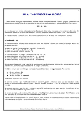 34
Obra com Certificado Digital de Direito Autoral – Direitos reservados a Eduardo Feldberg
AAUULLAA 1177 –– IINNVVEERRSSÕÕEESS NNOO AACCOORRDDEE
Outro assunto importante que precisamos conhecer é o das inversões de acorde. Como já sabemos, construímos um
acorde valendo-nos da Tônica, da terça e da quinta nota de uma escala, ou seja, um acorde de Do Maior ficará assim:
DO + MI + SOL
As inversões são bem simples e fáceis de montar. Basta você utilizar estas três notas, porém em ordens diferentes. Em
vez de tocar primeiro o Do, depois o Mi e depois o Sol, você pode tocar primeiro o Mi, depois o Sol, e por último o Do.
No caso de tétrades, é a mesma coisa. Por exemplo, se montarmos um Ré maior com sétima menor, teremos:
RÉ + FÁ# + LÁ + DO
No caso de inversões, podemos tocar estas quatro notas, mas iniciando o acorde pela sétima, por exemplo. Abaixo vou
dar alguns exemplos:
Do Maior na Posição Fundamental (sem inversões): Do + Mi + Sol
Do Maior em Primeira Inversão: Mi + Sol + Do
Do Maior em Segunda Inversão: Sol + Do + Mi
Ré Menor com Sétima na posição fundamental: Ré + Fá + Lá + Do
Ré Menor com Sétima em Primeira Inversão: Fá + Lá + Do + Ré
Ré Menor com Sétima em Segunda Inversão: Lá + Do + Ré + Fá
Ré Menor com Sétima em Terceira Inversão: Do + Ré + Fá + Lá
Simples assim! Basta você iniciar o acorde de acordo com a inversão desejada. Caso monte o acorde na ordem normal
dos intervalos, chamamos a posição do acorde de posição fundamental.
Também é comum você ouvir falar por exemplo de “acorde tal com baixo em alguma coisa”. Por exemplo:
• Do com baixo em Sol
• Fá com baixo em Do
• Ré com baixo em Fá sustenido
Isto também representa uma inversão.
No primeiro exemplo, o que você fará é montar um acorde Do, porém a nota mais grave que você tocará (no violão,
teclado ou outro instrumento harmônico) será a nota Sol. No caso, ficaria Sol + Do + Mi, ou seja, um Do em segunda
inversão.
No segundo exemplo, o que você fará é montar um acorde Fá, porém a nota mais grave que você tocará deverá ser um
Do, o que caracteriza o Fá em segunda inversão.
No terceiro exemplo, você montará um Ré, e tocará a nota Fá primeiro, antes mesmo do próprio Ré. O Fá deve ser a
nota mais grave do seu acorde. Isto será um Ré na Primeira Inversão.
Simples, né?! Em nossa próxima aula, falarei um pouco sobre as cifras, um sistema de notação musical que serve para
indicar e abreviar os acordes a serem utilizados numa música. Até já!
 