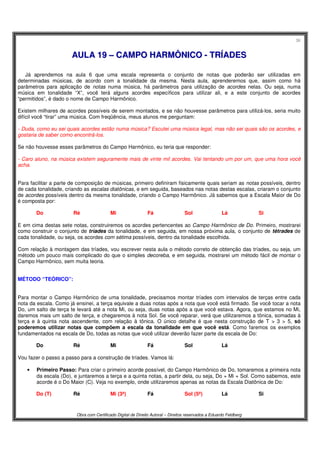 36
Obra com Certificado Digital de Direito Autoral – Direitos reservados a Eduardo Feldberg
AAUULLAA 1199 –– CCAAMMPPOO HHAARRMMÔÔNNIICCOO -- TTRRÍÍAADDEESS
Já aprendemos na aula 6 que uma escala representa o conjunto de notas que poderão ser utilizadas em
determinadas músicas, de acordo com a tonalidade da mesma. Nesta aula, aprenderemos que, assim como há
parâmetros para aplicação de notas numa música, há parâmetros para utilização de acordes nelas. Ou seja, numa
música em tonalidade “X”, você terá alguns acordes específicos para utilizar ali, e a este conjunto de acordes
“permitidos”, é dado o nome de Campo Harmônico.
Existem milhares de acordes possíveis de serem montados, e se não houvesse parâmetros para utilizá-los, seria muito
difícil você “tirar” uma música. Com freqüência, meus alunos me perguntam:
- Duda, como eu sei quais acordes estão numa música? Escutei uma música legal, mas não sei quais são os acordes, e
gostaria de saber como encontrá-los.
Se não houvesse esses parâmetros do Campo Harmônico, eu teria que responder:
- Caro aluno, na música existem seguramente mais de vinte mil acordes. Vai tentando um por um, que uma hora você
acha.
Para facilitar a parte de composição de músicas, primeiro definiram fisicamente quais seriam as notas possíveis, dentro
de cada tonalidade, criando as escalas diatônicas, e em seguida, baseados nas notas destas escalas, criaram o conjunto
de acordes possíveis dentro da mesma tonalidade, criando o Campo Harmônico. Já sabemos que a Escala Maior de Do
é composta por:
Do Ré Mi Fá Sol Lá Si
E em cima destas sete notas, construiremos os acordes pertencentes ao Campo Harmônico de Do. Primeiro, mostrarei
como construir o conjunto de tríades da tonalidade, e em seguida, em nossa próxima aula, o conjunto de tétrades de
cada tonalidade, ou seja, os acordes com sétima possíveis, dentro da tonalidade escolhida.
Com relação à montagem das tríades, vou escrever nesta aula o método correto de obtenção das tríades, ou seja, um
método um pouco mais complicado do que o simples decoreba, e em seguida, mostrarei um método fácil de montar o
Campo Harmônico, sem muita teoria.
MÉTODO “TEÓRICO”:
Para montar o Campo Harmônico de uma tonalidade, precisamos montar tríades com intervalos de terças entre cada
nota da escala. Como já ensinei, a terça equivale a duas notas após a nota que você está firmado. Se você tocar a nota
Do, um salto de terça te levará até a nota Mi, ou seja, duas notas após a que você estava. Agora, que estamos no Mi,
daremos mais um salto de terça, e chegaremos à nota Sol. Se você reparar, verá que utilizaremos a tônica, somadas à
terça e à quinta nota ascendente, com relação à tônica. O único detalhe é que nesta construção de T > 3 > 5, só
poderemos utilizar notas que compõem a escala da tonalidade em que você está. Como faremos os exemplos
fundamentados na escala de Do, todas as notas que você utilizar deverão fazer parte da escala de Do:
Do Ré Mi Fá Sol Lá
Vou fazer o passo a passo para a construção de tríades. Vamos lá:
• Primeiro Passo: Para criar o primeiro acorde possível, do Campo Harmônico de Do, tomaremos a primeira nota
da escala (Do), e juntaremos a terça e a quinta notas, a partir dela, ou seja, Do + Mi + Sol. Como sabemos, este
acorde é o Do Maior (C). Veja no exemplo, onde utilizaremos apenas as notas da Escala Diatônica de Do:
Do (T) Ré Mi (3ª) Fá Sol (5ª) Lá Si
 