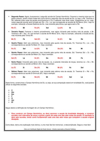 37
Obra com Certificado Digital de Direito Autoral – Direitos reservados a Eduardo Feldberg
• Segundo Passo: Agora, buscaremos o segundo acorde do Campo Harmônico. Faremos a mesma coisa que no
passo anterior, porém nossa tríade terá como tônica a segunda nota da escala de Do, ou seja, o Ré. Teremos o
Ré, saltando duas notas da escala encontraremos o Fá, e saltando mais duas notas, chegaremos ao Lá. Logo,
nosso segundo acorde será formado por Ré + Fá + Lá, que corresponde ao acorde de Ré Menor (Dm). Veja no
exemplo, utilizando a Escala Diatônica de Do, mas iniciando pela tônica, que agora será o Ré:
Ré (T) Mi Fá (3ª) Sol Lá (5ª) Si Do
• Terceiro Passo: Faremos o mesmo procedimento, mas agora iniciando pela terceira nota da escala, o Mi.
Teremos o Mi + Sol + Si, que formam o acorde de Mi Menor (Em). Veja no exemplo, utilizando a Escala de Do,
mas iniciando pela Tônica Mi:
Mi (T) Fá Sol (3ª) Lá Si (5ª) Do Ré
• Quarto Passo: Idem aos anteriores, mas iniciando pela quarta nota da escala, Fá. Teremos Fá + Lá + Do,
correspondente ao acorde Fá Maior (F). Veja o exemplo:
Fá (T) Sol Lá (3ª) Si Do (5ª) Ré Mi
• Quinto Passo: Idem aos anteriores, mas iniciando pela quinta nota da escala, Sol. Teremos Sol + Si + Ré,
correspondente ao acorde Sol Maior (G). Veja o exemplo:
Sol (T) Lá Si (3ª) Do Ré (5ª) Mi Fá
• Sexto Passo: Iniciando pela sexta nota da escala, Lá, e pulando intervalos de terças, teremos Lá + Do + Mi,
correspondente ao acorde Lá Menor (Am). Veja o exemplo:
Lá (T) Si Do (3ª) Ré Mi (5ª) Fá Sol
• Sétimo Passo: Idem aos anteriores, mas iniciando pela sétima nota da escala, Si. Teremos Si + Ré + Fá,
correspondente ao acorde Si Diminuto (Bº). Veja o exemplo:
Si (T) Do Ré (3ª) Mi Fá (5ª) Sol Lá
Desta forma, construímos o Campo Harmônico de Do, ou seja, se sua composição estará em tonalidade Do, você poderá
utilizar os seguintes acordes:
• C
• Dm
• Em
• F
• G
• Am
• Bº
Segue abaixo a definição da montagem de um Campo Harmônico:
• Para construir um Campo Harmônico, eu devo escrever a escala da tonalidade desejada, e construir
acordes com intervalos de terça e quinta a partir de cada uma das sete notas da escala. O resultado te
dará sete acordes, tendo como fundamental cada uma das sete notas que compõem a escala original
desejada.
Como disse, daria uma explicação mais teórica, e uma mais fácil de memorizar, e descomplicada. Segue a mais fácil.
 