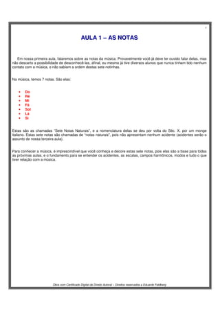 4
Obra com Certificado Digital de Direito Autoral – Direitos reservados a Eduardo Feldberg
AAUULLAA 11 –– AASS NNOOTTAASS
Em nossa primeira aula, falaremos sobre as notas da música. Provavelmente você já deve ter ouvido falar delas, mas
não descarto a possibilidade de desconhecê-las, afinal, eu mesmo já tive diversos alunos que nunca tinham tido nenhum
contato com a música, e não sabiam a ordem destas sete notinhas.
Na música, temos 7 notas. São elas:
• Do
• Ré
• Mi
• Fá
• Sol
• Lá
• Si
Estas são as chamadas “Sete Notas Naturais”, e a nomenclatura delas se deu por volta do Séc. X, por um monge
italiano. Estas sete notas são chamadas de “notas naturais”, pois não apresentam nenhum acidente (acidentes serão o
assunto de nossa terceira aula).
Para conhecer a música, é imprescindível que você conheça e decore estas sete notas, pois elas são a base para todas
as próximas aulas, e o fundamento para se entender os acidentes, as escalas, campos harmônicos, modos e tudo o que
tiver relação com a música.
 