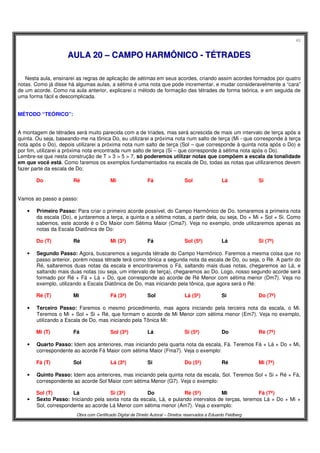 40
Obra com Certificado Digital de Direito Autoral – Direitos reservados a Eduardo Feldberg
AAUULLAA 2200 –– CCAAMMPPOO HHAARRMMÔÔNNIICCOO -- TTÉÉTTRRAADDEESS
Nesta aula, ensinarei as regras de aplicação de sétimas em seus acordes, criando assim acordes formados por quatro
notas. Como já disse há algumas aulas, a sétima é uma nota que pode incrementar, e mudar consideravelmente a “cara”
de um acorde. Como na aula anterior, explicarei o método de formação das tétrades de forma teórica, e em seguida de
uma forma fácil e descomplicada.
MÉTODO “TEÓRICO”:
A montagem de tétrades será muito parecida com a de tríades, mas será acrescida de mais um intervalo de terça após a
quinta. Ou seja, baseando-me na tônica Do, eu utilizarei a próxima nota num salto de terça (Mi - que corresponde à terça
nota após o Do), depois utilizarei a próxima nota num salto de terça (Sol – que corresponde à quinta nota após o Do) e
por fim, utilizarei a próxima nota encontrada num salto de terça (Si – que corresponde à sétima nota após o Do).
Lembre-se que nesta construção de T > 3 > 5 > 7, só poderemos utilizar notas que compõem a escala da tonalidade
em que você está. Como faremos os exemplos fundamentados na escala de Do, todas as notas que utilizaremos devem
fazer parte da escala de Do:
Do Ré Mi Fá Sol Lá Si
Vamos ao passo a passo:
• Primeiro Passo: Para criar o primeiro acorde possível, do Campo Harmônico de Do, tomaremos a primeira nota
da escala (Do), e juntaremos a terça, a quinta e a sétima notas, a partir dela, ou seja, Do + Mi + Sol + Si. Como
sabemos, este acorde é o Do Maior com Sétima Maior (Cma7). Veja no exemplo, onde utilizaremos apenas as
notas da Escala Diatônica de Do:
Do (T) Ré Mi (3ª) Fá Sol (5ª) Lá Si (7ª)
• Segundo Passo: Agora, buscaremos a segunda tétrade do Campo Harmônico. Faremos a mesma coisa que no
passo anterior, porém nossa tétrade terá como tônica a segunda nota da escala de Do, ou seja, o Ré. A partir do
Ré, saltaremos duas notas da escala e encontraremos o Fá, saltando mais duas notas, chegaremos ao Lá, e
saltando mais duas notas (ou seja, um intervalo de terça), chegaremos ao Do. Logo, nosso segundo acorde será
formado por Ré + Fá + Lá + Do, que corresponde ao acorde de Ré Menor com sétima menor (Dm7). Veja no
exemplo, utilizando a Escala Diatônica de Do, mas iniciando pela tônica, que agora será o Ré:
Ré (T) Mi Fá (3ª) Sol Lá (5ª) Si Do (7ª)
• Terceiro Passo: Faremos o mesmo procedimento, mas agora iniciando pela terceira nota da escala, o Mi.
Teremos o Mi + Sol + Si + Ré, que formam o acorde de Mi Menor com sétima menor (Em7). Veja no exemplo,
utilizando a Escala de Do, mas iniciando pela Tônica Mi:
Mi (T) Fá Sol (3ª) Lá Si (5ª) Do Ré (7ª)
• Quarto Passo: Idem aos anteriores, mas iniciando pela quarta nota da escala, Fá. Teremos Fá + Lá + Do + Mi,
correspondente ao acorde Fá Maior com sétima Maior (Fma7). Veja o exemplo:
Fá (T) Sol Lá (3ª) Si Do (5ª) Ré Mi (7ª)
• Quinto Passo: Idem aos anteriores, mas iniciando pela quinta nota da escala, Sol. Teremos Sol + Si + Ré + Fá,
correspondente ao acorde Sol Maior com sétima Menor (G7). Veja o exemplo:
Sol (T) Lá Si (3ª) Do Ré (5ª) Mi Fá (7ª)
• Sexto Passo: Iniciando pela sexta nota da escala, Lá, e pulando intervalos de terças, teremos Lá + Do + Mi +
Sol, correspondente ao acorde Lá Menor com sétima menor (Am7). Veja o exemplo:
 