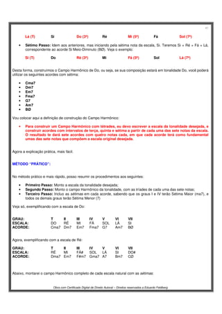 41
Obra com Certificado Digital de Direito Autoral – Direitos reservados a Eduardo Feldberg
Lá (T) Si Do (3ª) Ré Mi (5ª) Fá Sol (7ª)
• Sétimo Passo: Idem aos anteriores, mas iniciando pela sétima nota da escala, Si. Teremos Si + Ré + Fá + Lá,
correspondente ao acorde Si Meio-Diminuto (BØ). Veja o exemplo:
Si (T) Do Ré (3ª) Mi Fá (5ª) Sol Lá (7ª)
Desta forma, construímos o Campo Harmônico de Do, ou seja, se sua composição estará em tonalidade Do, você poderá
utilizar os seguintes acordes com sétima:
• Cma7
• Dm7
• Em7
• Fma7
• G7
• Am7
• BØ
Vou colocar aqui a definição de construção do Campo Harmônico:
• Para construir um Campo Harmônico com tétrades, eu devo escrever a escala da tonalidade desejada, e
construir acordes com intervalos de terça, quinta e sétima a partir de cada uma das sete notas da escala.
O resultado te dará sete acordes com quatro notas cada, em que cada acorde terá como fundamental
umas das sete notas que compõem a escala original desejada.
Agora a explicação prática, mais fácil.
MÉTODO “PRÁTICO”:
No método prático e mais rápido, posso resumir os procedimentos aos seguintes:
• Primeiro Passo: Monto a escala da tonalidade desejada;
• Segundo Passo: Monto o campo Harmônico da tonalidade, com as tríades de cada uma das sete notas;
• Terceiro Passo: Incluo as sétimas em cada acorde, sabendo que os graus I e IV terão Sétima Maior (ma7), e
todos os demais graus terão Sétima Menor (7)
Veja só, exemplificando com a escala de Do:
GRAU: T II III IV V VI VII
ESCALA: DO RÉ MI FÁ SOL LÁ SI
ACORDE: Cma7 Dm7 Em7 Fma7 G7 Am7 BØ
Agora, exemplificando com a escala de Ré:
GRAU: T II III IV V VI VII
ESCALA: RÉ MI FÁ# SOL LÁ SI DO#
ACORDE: Dma7 Em7 F#m7 Gma7 A7 Bm7 CØ
Abaixo, montarei o campo Harmônico completo de cada escala natural com as sétimas:
 