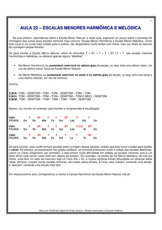 44
Obra com Certificado Digital de Direito Autoral – Direitos reservados a Eduardo Feldberg
AAUULLAA 2222 –– EESSCCAALLAASS MMEENNOORREESS HHAARRMMÔÔNNIICCAA EE MMEELLÓÓDDIICCAA
Na aula anterior, aprendemos sobre a Escala Menor Natural, e nesta aula, explicarei um pouco sobre o processo de
montagem das outras duas escalas menores mais comuns: Escala Menor Harmônica e Escala Menor Melódica. Como
este curso é um curso mais voltado para a prática, não despenderei muito tempo com teoria, mas vou direto ao assunto
de montagem destas escalas.
Se para montar a Escala Menor Natural, utilizo os intervalos T > ST > T > T > ST >T > T, nas escalas menores
harmônicas e melódicas, eu alterarei apenas alguns “detalhes”:
• Na Menor Harmônica, eu aumentarei meio-tom no sétimo grau da escala, ou seja, terá uma sétima maior, em
vez da sétima menor típica da Escala Menor Natural;
• Na Menor Melódica, eu aumentarei meio-tom no sexto e no sétimo grau da escala, ou seja, terá uma sexta e
uma sétima maiores, em vez de menores.
Confira:
E.M.N.: TOM – SEMITOM – TOM – TOM – SEMITOM – TOM – TOM
E.M.H.: TOM – SEMITOM – TOM – TOM – SEMITOM – TOM E MEIO – SEMITOM
E.M.M.: TOM – SEMITOM – TOM – TOM – TOM – TOM – SEMITOM
Abaixo, vou montar um exemplo, para facilitar a compreensão e visualização:
EMN:...... . .T..........ST..........T....... .T........ .ST.... .. ..T... .. .. T
FICARÁ: Do.... ...Ré.... ..Mib...... Fá...... Sol.. ... .Láb. ... . .Sib....... . Do
EMH:...... . .T..........ST..........T....... .T....... . .ST...... . .T+1/2... .. ST
FICARÁ: Do.... ...Ré.... .. Mib...... Fá...... Sol.... . .Láb... .. .Si... ... .Do
EMM:...... . .T..........ST..........T....... .T........ .T..... . ..T..... .. ST
FICARÁ: Do.... ...Ré.... . .Mib.......Fá...... Sol..... .Lá..... . Si..... .. .Do
Só para constar, caso vocês tenham dúvidas sobre a origem destas escalas, saibam que elas foram criadas para facilitar
o canto. Há séculos, principalmente nas igrejas católicas, os cantores praticavam muito o solfejo das escalas diatônicas,
(como no Canto Gregoriano, por exemplo), e eles tinham muita dificuldade em solfejar as escalas menores, pois é um
tanto difícil você cantar notas meio-tom abaixo da anterior. Por exemplo, na escala de Do Menor Melódica, de trás pra
frente, você teria um salto de meio-tom logo no início (Do > Si), e muitos cantores tinham dificuldade em alcançar estas
notas, portanto, criaram outras escalas menores, sem estes saltos difíceis. A início, eles “subiam” cantando uma escala,
e “desciam” cantando uma escala mais fácil.
Em nossa próxima aula, começaremos a montar o Campo Harmônico da Escala Menor Natural. Até já!
 