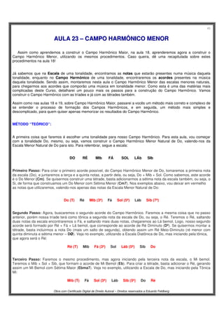 45
Obra com Certificado Digital de Direito Autoral – Direitos reservados a Eduardo Feldberg
AAUULLAA 2233 –– CCAAMMPPOO HHAARRMMÔÔNNIICCOO MMEENNOORR
Assim como aprendemos a construir o Campo Harmônico Maior, na aula 18, aprenderemos agora a construir o
Campo Harmônico Menor, utilizando os mesmos procedimentos. Caso queira, dê uma recapitulada sobre estes
procedimentos na aula 18!
Já sabemos que na Escala de uma tonalidade, encontramos as notas que estarão presentes numa música daquela
tonalidade, enquanto no Campo Harmônico de uma tonalidade, encontraremos os acordes presentes na música
daquela tonalidade. Sendo assim, montaremos nesta aula o Campo Harmônico Menor das escalas menores naturais,
para chegarmos aos acordes que comporão uma música em tonalidade menor. Como esta é uma das matérias mais
complicadas deste Curso, detalharei um pouco mais os passos para a construção do Campo Harmônico. Vamos
construir o Campo Harmônico com as tríades e já com as tétrades também.
Assim como nas aulas 18 e 19, sobre Campo Harmônico Maior, passarei a vocês um método mais correto e complexo de
se entender o processo de formação dos Campos Harmônicos, e em seguida, um método mais simples e
descomplicado, para quem quiser apenas memorizar os resultados do Campo Harmônico.
MÉTODO “TEÓRICO”:
A primeira coisa que faremos é escolher uma tonalidade para nosso Campo Harmônico. Para esta aula, vou começar
com a tonalidade Do, mesmo, ou seja, vamos construir o Campo Harmônico Menor Natural de Do, valendo-nos da
Escala Menor Natural de Do para isto. Para relembrar, segue a escala:
DO RÉ MIb FÁ SOL LÁb SIb
Primeiro Passo: Para criar o primeiro acorde possível, do Campo Harmônico Menor de Do, tomaremos a primeira nota
da escala (Do), e juntaremos a terça e a quinta notas, a partir dela, ou seja, Do + Mib + Sol. Como sabemos, este acorde
é o Do Menor (Cm). Se quisermos construir uma tétrade, basta adicionarmos a sétima nota da escala também, ou seja, o
Si, de forma que construamos um Do Menor com Sétima Menor (Cm7). Nos exemplos abaixo, vou deixar em vermelho
as notas que utilizaremos, valendo-nos apenas das notas da Escala Menor Natural de Do:
Do (T).....Ré.....Mib (3ª).....Fá.....Sol (5ª).....Láb.....Sib (7ª)
Segundo Passo: Agora, buscaremos o segundo acorde do Campo Harmônico. Faremos a mesma coisa que no passo
anterior, porém nossa tríade terá como tônica a segunda nota da escala de Do, ou seja, o Ré. Teremos o Ré, saltando
duas notas da escala encontraremos o Fá, e saltando mais duas notas, chegaremos ao Lá bemol. Logo, nosso segundo
acorde será formado por Ré + Fá + Lá bemol, que corresponde ao acorde de Ré Diminuto (Dº). Se quisermos montar a
tétrade, basta incluirmos a nota Do (mais um salto de segunda), obtendo assim um Ré Meio-Diminuto (ré menor com
quinta diminuta e sétima menor – DØ). Veja no exemplo, utilizando a Escala Diatônica de Do, mas iniciando pela tônica,
que agora será o Ré:
Ré (T).....Mib.....Fá (3ª).....Sol.....Láb (5ª).....Sib.....Do
Terceiro Passo: Faremos o mesmo procedimento, mas agora iniciando pela terceira nota da escala, o Mi bemol.
Teremos o Mib + Sol + Sib, que formam o acorde de Mi Bemol (Eb). Para criar a tétrade, basta adicionar o Ré, gerando
assim um Mi Bemol com Sétima Maior (Ebma7). Veja no exemplo, utilizando a Escala de Do, mas iniciando pela Tônica
Mi:
Mib (T).....Fá.....Sol (3ª).....Láb.....Sib (5ª).....Do.....Ré
 