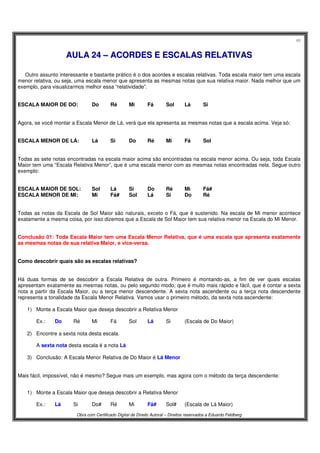 48
Obra com Certificado Digital de Direito Autoral – Direitos reservados a Eduardo Feldberg
AAUULLAA 2244 –– AACCOORRDDEESS EE EESSCCAALLAASS RREELLAATTIIVVAASS
Outro assunto interessante e bastante prático é o dos acordes e escalas relativas. Toda escala maior tem uma escala
menor relativa, ou seja, uma escala menor que apresenta as mesmas notas que sua relativa maior. Nada melhor que um
exemplo, para visualizarmos melhor essa “relatividade”.
ESCALA MAIOR DE DO: Do Ré Mi Fá Sol Lá Si
Agora, se você montar a Escala Menor de Lá, verá que ela apresenta as mesmas notas que a escala acima. Veja só:
ESCALA MENOR DE LÁ: Lá Si Do Ré Mi Fá Sol
Todas as sete notas encontradas na escala maior acima são encontradas na escala menor acima. Ou seja, toda Escala
Maior tem uma “Escala Relativa Menor”, que é uma escala menor com as mesmas notas encontradas nela. Segue outro
exemplo:
ESCALA MAIOR DE SOL: Sol Lá Si Do Ré Mi Fá#
ESCALA MENOR DE MI: Mi Fá# Sol Lá Si Do Ré
Todas as notas da Escala de Sol Maior são naturais, exceto o Fá, que é sustenido. Na escala de Mi menor acontece
exatamente a mesma coisa, por isso dizemos que a Escala de Sol Maior tem sua relativa menor na Escala do Mi Menor.
Conclusão 01: Toda Escala Maior tem uma Escala Menor Relativa, que é uma escala que apresenta exatamente
as mesmas notas de sua relativa Maior, e vice-versa.
Como descobrir quais são as escalas relativas?
Há duas formas de se descobrir a Escala Relativa de outra. Primeiro é montando-as, a fim de ver quais escalas
apresentam exatamente as mesmas notas, ou pelo segundo modo, que é muito mais rápido e fácil, que é contar a sexta
nota a partir da Escala Maior, ou a terça menor descendente. A sexta nota ascendente ou a terça nota descendente
representa a tonalidade da Escala Menor Relativa. Vamos usar o primeiro método, da sexta nota ascendente:
1) Monte a Escala Maior que deseja descobrir a Relativa Menor
Ex.: Do Ré Mi Fá Sol Lá Si (Escala de Do Maior)
2) Encontre a sexta nota desta escala.
A sexta nota desta escala é a nota Lá
3) Conclusão: A Escala Menor Relativa de Do Maior é Lá Menor
Mais fácil, impossível, não é mesmo? Segue mais um exemplo, mas agora com o método da terça descendente:
1) Monte a Escala Maior que deseja descobrir a Relativa Menor
Ex.: Lá Si Do# Ré Mi Fá# Sol# (Escala de Lá Maior)
 