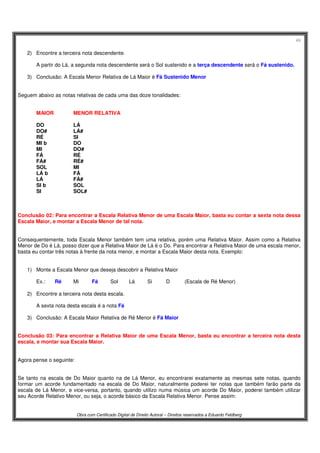 49
Obra com Certificado Digital de Direito Autoral – Direitos reservados a Eduardo Feldberg
2) Encontre a terceira nota descendente.
A partir do Lá, a segunda nota descendente será o Sol sustenido e a terça descendente será o Fá sustenido.
3) Conclusão: A Escala Menor Relativa de Lá Maior é Fá Sustenido Menor
Seguem abaixo as notas relativas de cada uma das doze tonalidades:
MAIOR MENOR RELATIVA
DO LÁ
DO# LÁ#
RÉ SI
MI b DO
MI DO#
FÁ RÉ
FÁ# RÉ#
SOL MI
LÁ b FÁ
LÁ FÁ#
SI b SOL
SI SOL#
Conclusão 02: Para encontrar a Escala Relativa Menor de uma Escala Maior, basta eu contar a sexta nota dessa
Escala Maior, e montar a Escala Menor de tal nota.
Consequentemente, toda Escala Menor também tem uma relativa, porém uma Relativa Maior. Assim como a Relativa
Menor de Do é Lá, posso dizer que a Relativa Maior de Lá é o Do. Para encontrar a Relativa Maior de uma escala menor,
basta eu contar três notas à frente da nota menor, e montar a Escala Maior desta nota. Exemplo:
1) Monte a Escala Menor que deseja descobrir a Relativa Maior
Ex.: Ré Mi Fá Sol Lá Si D (Escala de Ré Menor)
2) Encontre a terceira nota desta escala.
A sexta nota desta escala é a nota Fá
3) Conclusão: A Escala Maior Relativa de Ré Menor é Fá Maior
Conclusão 03: Para encontrar a Relativa Maior de uma Escala Menor, basta eu encontrar a terceira nota desta
escala, e montar sua Escala Maior.
Agora pense o seguinte:
Se tanto na escala de Do Maior quanto na de Lá Menor, eu encontrarei exatamente as mesmas sete notas, quando
formar um acorde fundamentado na escala de Do Maior, naturalmente poderei ter notas que também farão parte da
escala de Lá Menor, e vice-versa, portanto, quando utilizo numa música um acorde Do Maior, poderei também utilizar
seu Acorde Relativo Menor, ou seja, o acorde básico da Escala Relativa Menor. Pense assim:
 