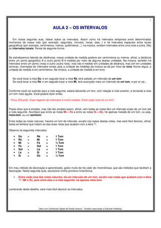 5
Obra com Certificado Digital de Direito Autoral – Direitos reservados a Eduardo Feldberg
AAUULLAA 22 –– OOSS IINNTTEERRVVAALLOOSS
Em nossa segunda aula, falarei sobre os intervalos. Assim como há intervalos temporais entre determinados
momentos de nossa vida (por exemplo, segundos, minutos, horas, dias...) e há intervalos espaciais entre locais
geográficos (por exemplo, centímetros, metros, quilômetros...), na música, existem intervalos entre uma nota e outra. São
os intervalos tonais. Pense da seguinte forma:
Se estivéssemos falando de distâncias, nossa unidade de medida poderia ser centímetros ou metros, afinal, a distância
entre um ponto geográfico A e outro ponto B é medida por meio de alguma destas unidades. Na música, também há
intervalos entre um ponto (nota) e outro (outra nota), mas não é medido em unidades de distância, mas sim em unidades
sonoras, chamadas de intervalos tonais, pois a unidade de medidas da música se dá por meio de tons. Numa régua, a
unidade de medida é em centímetros. Na música, a unidade de medida é em tons.
Se você tocar a nota Do, e em seguida tocar a nota Ré, terá saltado um intervalo de um tom.
Se você tocar a nota Ré, e em seguida tocar a nota Mi, terá avançado mais um intervalo de um tom, e por aí vai...
Conforme você vai subindo para a nota seguinte, estará elevando um tom, com relação à nota anterior, e tornando a nota
um tom mais aguda. Você poderá dizer então:
- Puxa, Eduardo. Esse negócio de intervalos é muito simples. Entre cada nota há um tom!
Posso dizer que é simples, mas não tão simples assim, afinal, nem todas as notas têm um intervalo exato de um tom até
a nota seguinte. Acontece que entre as notas Mi > Fá e entre as notas Si > Do, há apenas metade de um tom, ou seja,
meio-tom, ou um semitom.
Entre todas as notas naturais, haverá um tom de intervalo, exceto nos casos destas notas, mas será fácil decorar, afinal,
basta se lembrar que tratam-se das duas notas que acabam com a letra “i”.
Observe os seguintes intervalos:
• Do > Ré = 1 Tom
• Ré > Mi = 1 Tom
• Mi > Fá = ½ Tom
• Fá > Sol = 1 Tom
• Sol > Lá = 1 Tom
• Lá > Si = 1 Tom
• Si > Do = ½ Tom
Em meu método de decoração e aprendizado, gosto muito de me valer de mnemônicas, que são métodos que facilitam a
decoração. Nesta segunda aula, escreverei minha primeira mnemônica:
• Entre cada uma das notas naturais, há um intervalo de um tom, exceto nas notas que acabam com a letra
“i” (Mi e Si), pois entre elas e a nota seguinte, há apenas meio-tom.
Lembrando deste detalhe, será mais fácil decorar os intervalos.
 