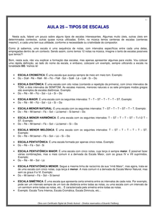 51
Obra com Certificado Digital de Direito Autoral – Direitos reservados a Eduardo Feldberg
AAUULLAA 2255 –– TTIIPPOOSS DDEE EESSCCAALLAASS
Nesta aula, falarei um pouco sobre alguns tipos de escalas interessantes. Algumas muito úteis, outras úteis em
determinados contextos, outras quase nunca utilizadas. Enfim, na música temos centenas de escalas (centenas
mesmo!), e cada uma tem sua utilidade, conforme a necessidade ou criatividade do compositor.
Como já sabemos, uma escala é uma sequência de notas, com intervalos específicos entre cada uma delas,
empregadas dentro de um contexto. Sendo assim, como temos 12 notas na música, imagine o tanto de escalas possíveis
que temos?!
Bom, nesta aula, não vou explicar a formação das escalas, mas apenas apresentar algumas para vocês. Vou colocar
uma rápida definição, ao lado do nome da escala, e embaixo, colocarei um exemplo, sempre utilizando a escala na
tonalidade DO. Vamos lá!
• ESCALA CROMÁTICA: É uma escala que avança sempre de meio em meio tom. Exemplo:
• Do – Do# - Ré – Ré# - Mi – Fá – Fá# - Sol – Sol# - Lá – Lá# - Si – Do
• ESCALA DIATÔNICA: É uma escala com oito notas (contando a repetição da primeira), com cinco intervalos de
TOM, e dois intervalos de SEMITOM. As escalas maiores, menores naturais e os sete principais modos gregos
são exemplos de escalas diatônicas. Exemplo:
• Do – Ré – Mi – Fá – Sol – Lá – Si – Do
• ESCALA MAIOR: É uma escala com os seguintes intervalos: T – T – ST – T – T – T – ST. Exemplo:
• Do – Ré – Mi – Fá – Sol – Lá – Si – Do
• ESCALA MENOR NATURAL: É uma escala com os seguintes intervalos: T – ST – T – T – ST – T – T. Exemplo:
• Do – Ré – Mi bemol – Fá – Sol – Lá bemol – Si bemol – Do
• ESCALA MENOR HARMÔNICA: É uma escala com os seguintes intervalos: T – ST – T – T – ST – T+1/2 T –
ST. Exemplo:
• Do – Ré – Mi bemol – Fá – Sol – Lá bemol – Si – Do
• ESCALA MENOR MELÓDICA: É uma escala com os seguintes intervalos: T – ST – T – T – T – T – ST.
Exemplo:
• Do – Ré – Mi bemol – Fá – Sol – Lá – Si – Do
• ESCALA PENTATÔNICA: É uma escala formada por apenas cinco notas. Exemplo:
• Do – Ré – Fá – Sol - Si
• ESCALA PENTATÔNICA MAIOR: É uma escala com cinco notas, cuja terça é sempre maior. É possível fazer
várias combinações, mas a mais comum é a derivada da Escala Maior, com os graus IV e VII suprimidos.
Exemplo:
• Do – Ré – Mi – Sol - Lá
• ESCALA PENTATÔNICA MENOR: Segue a mesma linha de raciocínio da sua “irmã Maior”, mas agora, trata-se
de uma escala com cinco notas, cuja terça é menor. A mais comum é a derivada da Escala Menor Natural, mas
sem os graus II e VI. Exemplo:
• Do – Mi bemol – Fá – Sol – Si bemol
• ESCALA SIMÉTRICA: É uma escala que apresenta certa simetria entre os intervalos de cada nota. Por exemplo,
pode ser um intervalo sempre de um tom de distância entre todas as notas, ou uma escala com um intervalo de
um semitom entre todas as notas, etc... É caracterizada pela simetria entre todas as notas.
• Exemplo: Escala Tons Inteiros, Escala Cromática, Escala Diminuta, etc...
 