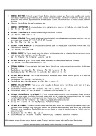 52
Obra com Certificado Digital de Direito Autoral – Direitos reservados a Eduardo Feldberg
• ESCALA EXÓTICA: Entende-se por Escala Exótica aquelas escalas que fogem dos padrões das escalas
cromáticas, diatônicas ou pentatônicas. São escalas com sonoridade e estrutura bem diferente destas, que são
as escalas mais comuns, e podemos criar diversas delas. Quando estudarmos sobre os Modos Gregos, veremos
algumas.
• Exemplo: Escala Árabe, Escala Tons Inteiros, etc...
• ESCALA HEXAFÔNICA: É uma escala que, como o próprio nome sugere, é formada por seis notas. Exemplo:
• Do – Ré – Fá – Sol – Lá - Si
• ESCALA OCTATÔNICA: É uma escala formada por oito notas. Exemplo:
• Do – Ré – Fá – Fá # - Sol – Lá - Si
• ESCALA DOM-DIM: É uma escala octatônica (com oito notas), com intervalos sucessivos de meio-tom e um tom
entre cada nota, ou seja, ST, T, ST, T, ST, T, ST. Exemplo:
• Do – Réb – Mib – Fá# - Sol – Lá - Sib
• ESCALA “TONS INTEIROS”: É uma escala hexafônica (com seis notas) com exatamente um tom entre cada
uma das notas. Exemplo:
• Do – Ré – Mi – Fá# - Sol# - Lá#
• ESCALA DIMINUTA: É uma escala com oito notas, e os intervalos entre as notas se alternam entre um tom e
meio-tom, ou entre meio-tom e um tom. Exemplo:
• Do – Ré - Mi bemol – Fá - Sol bemol - Lá bemol – Lá - Si
• ESCALA BEBOP: É igual à Escala Maior, porém acrescenta-se uma quinta aumentada. Exemplo:
• Do – Ré – Mi – Fá – Sol – Sol sustenido – Lá – Si
• ESCALA CIGANA: É uma variação da Escala Menor Harmônica, porém aumenta-se meio-tom do IV grau.
Exemplo:
• Escala Menor Harmônica: Do – Ré – Mi bemol – Fá – Sol – Lá bemol – Si – Do
• Escala Cigana: Do – Ré – Mi bemol – Fá sustenido – Sol – Lá bemol – Si – Do
• ESCALA ÁRABE MAIOR: Trata-se de uma variação da Escala Maior, porém com os graus II e VI meio-tom
abaixo. Exemplo:
• Escala Maior: Do – Ré – Mi – Fá – Sol – Lá – Si
• Escala Árabe Maior: Do – Ré bemol – Mi – Fá – Sol – Lá bemol – Si
• ESCALA ÁRABE MENOR: Trata-se de uma variação da Escala Menor Harmônica, porém com o IV grau
aumentado. Exemplo:
• Escala Menor Harmônica: Do – Ré – Mi bemol – Fá – Sol – Lá bemol – Si – Do
• Escala Árabe Menor: Do – Ré – Mi bemol – Fá sustenido – Sol – Lá bemol – Si – Do
• ESCALA PENTATÔNICA "BLUES-NOTE": É uma variação da Pentatônica, muito utilizada em Blues, e que na
verdade é uma escala hexafônica (com seis notas), pois tem a inclusão de uma quinta diminuta (se incluída
numa Pentatônica Menor) ou uma terça menor (se incluída numa Pentatônica Maior)
• Ex.: Do - Mi bemol - Fá - Sol bemol - Sol - Si bemol (Aplicada à Pentatônica Menor)
• Ex.: Do - Ré - Mi bemol - Mi - Sol - Lá (Aplicada à Pentatônica Maior)
• ESCALA ALTERADA: Também chamada de Escala Ravel, esta escala tem uma explicação teórica mais correta
que essa minha definição, mas como meu objetivo não é teorizar as coisas nesta aula, defino que uma Escala
Alterada é uma variação da Escala Maior, porém com todas as notas da escala (exceto a Tônica) meio-tom
abaixo. Exemplo:
• Escala Maior: Do – Ré – Mi Fá – Sol – Lá – Si
• Escala Alterada: Do – Ré bemol – Mi bemol – Fá bemol (Mi) – Sol bemol – Lá bemol – Si bemol
Além destes, temos diversos outros tipos de escala. A seguir, falarei um pouco sobre as Funções Harmônicas.
 