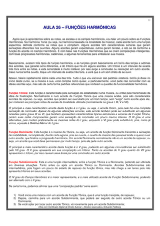 53
Obra com Certificado Digital de Direito Autoral – Direitos reservados a Eduardo Feldberg
AAUULLAA 2266 –– FFUUNNÇÇÕÕEESS HHAARRMMÔÔNNIICCAASS
Agora que já aprendemos sobre as notas, as escalas e os campos harmônicos, vou falar um pouco sobre as Funções
Harmônicas. Na Harmonia Tonal (ou seja, na Harmonia baseada na tonalidade da música), cada acorde tem uma função
específica, definida conforme as notas que o compõem. Alguns acordes têm características sonoras que geram
sensações diferentes nos ouvintes. Alguns acordes geram expectativas, outros geram tensão, e isto se dá conforme a
função do acorde no Campo Harmônico. É com base nas Funções Harmônicas que se criam composições inteligentes,
com boas progressões harmônicas, cadências, e algumas ferramentas para embelezar sua música.
Basicamente, existem três tipos de função harmônica, e as funções giram basicamente em torno das terças e sétimas
dos acordes, que gerarão sons diferentes, e do trítono que há em alguns acordes. Um trítono é um intervalo de exatos
três tons entre as notas, e esta sonoridade é muito instável, por isso exige a conclusão ou resolução em outro acorde.
Caso nunca tenha ouvido, toque um intervalo de exatos três tons, e verá que é um som chato de se ouvir.
Abaixo, falarei rapidamente sobre cada uma das três. Tudo o que vou escrever são padrões relativos. Como já disse no
início deste curso, se a música é sua, você compõe como quiser, e particularmente, você pode não concordar com as
idéias escritas aqui, mas são de certa forma padrões referenciais que norteiam a questão da funcionalidade harmônica.
Função Tônica: Esta função é caracterizada pela sensação de estabilidade numa música, ou então pela transmissão da
idéia de finalização. Normalmente é num acorde de Função Tônica que uma música acaba, pois são considerados
acordes de repouso, ou seja, acordes que podem ser executado por um bom tempo, sem “exigir” outro acorde após ele,
por conterem as principais notas da escala da tonalidade utilizada (normalmente os graus I, III, V e VII).
O principal e mais característico acorde desta função é o I grau, ou seja, o acorde tônico, pois nele há uma completa
sensação de conclusão. Apesar de algumas alterações sonoras, este acorde também pode ser substituído em algumas
ocasiões pelos graus III ou VI, que também apresentam características típicas estruturais e sonoras da Função Tônica,
porém suas notas componentes geram uma sensação de conclusão um pouco menos intensa. O III grau é uma
alternativa, pois contem praticamente as mesmas notas do I grau, enquanto o VI grau pode substituí-lo, pois, como já
vimos, equivale à Relativa Menor do I grau.
Função Dominante: Esta função é o inverso da Tônica, ou seja, um acorde de função Dominante transmite a sensação
de instabilidade, incompletude, dando certa agonia, pois ao ouvi-la, o ouvido da maioria das pessoas tende a querer ouvir
outro acorde, que finalize a progressão harmônica. Um acorde Dominante normalmente não é um acorde de repouso, ou
seja, um acorde que você deve permanecer por muito tempo, pois ele pede outro acorde.
O principal e mais característico acorde desta função é o V grau, podendo em algumas circunstâncias ser substituído
pelo VII grau. O V grau apresenta em sua composição um trítono. Tanto os acordes do V grau quanto do VII grau
apresentam o trítono, por isso causam essa ânsia por uma conclusão em outro acorde.
Função Subdominante: Esta é uma função intermediária, entre a função Tônica e a Dominante, podendo ser utilizada
em diversas situações. Tanto antes ou após um acorde Tônico ou Dominante. Acordes Subdominantes são
intermediários, pois fogem um pouco do estado de repouso da função tônica, mas não chega a ser tenso pois não
apresenta trítonos em seus acordes.
O IV grau do Campo Harmônico é o maior representante, e o mais utilizado acorde da Função Subdominante, podendo
ser alternado com o II grau.
De certa forma, podemos afirmar que uma “composição padrão” seria assim:
1) Você inicia uma música com um acorde de Função Tônica, que é uma função tranqüila, de repouso;
2) Depois, caminha para um acorde Subdominante, que poderá ser seguido de outro acorde Tônico ou um
Dominante;
3) Se você optar por tocar outro acorde Tônico, vá novamente para um acorde Subdominante;
 