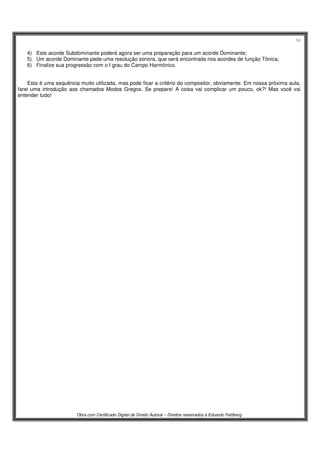 54
Obra com Certificado Digital de Direito Autoral – Direitos reservados a Eduardo Feldberg
4) Este acorde Subdominante poderá agora ser uma preparação para um acorde Dominante;
5) Um acorde Dominante pede uma resolução sonora, que será encontrada nos acordes de função Tônica;
6) Finalize sua progressão com o I grau do Campo Harmônico.
Esta é uma sequência muito utilizada, mas pode ficar a critério do compositor, obviamente. Em nossa próxima aula,
farei uma introdução aos chamados Modos Gregos. Se prepare! A coisa vai complicar um pouco, ok?! Mas você vai
entender tudo!
 