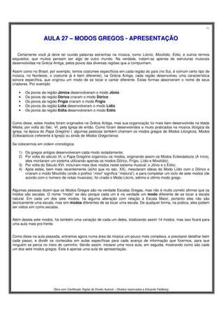 55
Obra com Certificado Digital de Direito Autoral – Direitos reservados a Eduardo Feldberg
AAUULLAA 2277 –– MMOODDOOSS GGRREEGGOOSS -- AAPPRREESSEENNTTAAÇÇÃÃOO
Certamente você já deve ter ouvido palavras estranhas na música, como Lócrio, Mixolídio, Eólio, e outros termos
esquisitos, que muitos pensam ser algo de outro mundo. Na verdade, tratam-se apenas de estruturas musicais
desenvolvidas na Grécia Antiga, pelos povos das diversas regiões que a compunham.
Assim como no Brasil, por exemplo, temos costumes específicos em cada região do país (no Sul, é comum certo tipo de
música, no Nordeste, o costume já é bem diferente), na Grécia Antiga, cada região desenvolveu uma característica
sonora específica, que originou um modo de se tocar e cantar diferente. Estas formas absorveram o nome de seus
criadores. Por exemplo:
• Os povos da região Jônica desenvolveram o modo Jônio
• Os povos da região Dórica criaram o modo Dórico
• Os povos da região Frígia criaram o modo Frígio
• Os povos da região Lídia desenvolveram o modo Lídio
• Os povos da região Eólia desenvolveram o modo Eólio
Como disse, estes modos foram originados na Grécia Antiga, mas sua organização foi mais bem desenvolvida na Idade
Média, por volta do Séc. VI, pela Igreja de então. Como foram desenvolvidos e muito praticados na música litúrgica da
igreja, na época do Papa Gregório I, algumas pessoas também chamam os modos gregos de Modos Litúrgicos, Modos
Eclesiásticos (referente à Igreja) ou ainda de Modos Gregorianos.
Se colocarmos em ordem cronológica:
1) Os gregos antigos desenvolveram cada modo isoladamente;
2) Por volta do século VI, o Papa Gregório organizou os modos, originando assim os Modos Eclesiásticos (A início,
eles montaram um sistema utilizando apenas os modos Dórico, Frígio, Lídio e Mixolídio);
3) Por volta do Século XVI, incluíram mais dois modos neste sistema musical: o Jônio e o Eólio;
4) Após estes, bem mais recentemente (acho que no séc. XX), mesclaram idéias do Modo Lídio com o Dórico e
criaram o modo Mixolídio (onde o prefixo “mixo” significa “mistura”), e para completar um ciclo de sete modos (de
acordo com o número de notas musicais), foi criado o Modo Lócrio, sétimo e último modo grego.
Algumas pessoas dizem que os Modos Gregos são na verdade Escalas Gregas, mas não é muito correto afirmar que os
modos são escalas. O nome “modo” se deu porque cada um é na verdade um modo diferente de se tocar a escala
natural. Em cada um dos sete modos, há alguma alteração com relação à Escala Maior, portanto eles não são
teoricamente uma escala, mas sim modos diferentes de se tocar uma escala. De qualquer forma, na prática, eles podem
ser vistos sim como escalas.
Além destes sete modos, há também uma variação de cada um deles, totalizando assim 14 modos, mas isso ficará para
uma aula mais pra frente.
Como disse na aula passada, entramos agora numa área da música um pouco mais complexa, e precisarei detalhar bem
cada passo, e dividir os conteúdos em aulas específicas para cada avanço de informação que fizermos, para que
ninguém se perca no meio do caminho. Sendo assim, iniciarei uma nova aula, em seguida, mostrando como são cada
um dos sete modos gregos. Esta é apenas uma aula de apresentação.
 