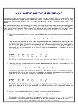 56
Obra com Certificado Digital de Direito Autoral – Direitos reservados a Eduardo Feldberg
AAUULLAA 2288 –– MMOODDOOSS GGRREEGGOOSS -- EESSTTRRUUTTUURRAAÇÇÃÃOO
Nesta aula, montarei os sete modos gregos, e para tal, me basearei sempre na Escala Maior, com as alterações típicas
de cada modo. Os Modos Gregos, como já disse na aula anterior, são formas (modos) diferentes de se tocar ou cantar
uma escala. São baseadas na Escala Maior, porém, com alterações nos intervalos entre cada uma das notas e a nota
tônica.
Por exemplo, alguns modos têm um intervalo de 2ª maior entre o segundo grau e a tônica, enquanto outras escalas têm
um intervalo diferente entre estes graus. Enfim, o que diferencia cada um dos modos são os intervalos entre a Tônica e
cada uma das demais seis notas que a compõem. Dos sete modos, vou começar apresentando os três modos maiores
(com 3ª maior), e em seguida, os quatro modos menores (com a 3ª menor), criando exemplos na tonalidade Ré.
1) O primeiro modo que apresentarei é o modo chamado Jônio. Este modo é caracterizado pela seguinte estrutura
escalar:
T 2 3 4 5 6 7
Como estamos nos baseando na Escala Maior, você pode perceber que não há nenhuma alteração. A Tônica
continua sendo tônica, o segundo grau não tem nenhuma alteração (não é aumentado nem diminuído nenhum
tom), assim como todos os demais graus da escala. Ou seja, não há alteração nenhuma com relação à Escala
Maior, portanto o Modo Jônio nada mais é que outra nomenclatura para a tão conhecida Escala Maior. Se
alguém pedir para você tocar as notas do Ré Jônio, por exemplo, basta você tocar a Escala Maior de Ré, que
será a mesma coisa.
Ex.:
Ré Maior: Ré Mi Fá# Sol Lá Si Do#
Ré Jônio: Ré Mi Fá# Sol Lá Si Do#
Obs. O Modo Jônio possui uma sonoridade mais alegre, animada, pois nela, os graus VI e VII são maiores.
2) O segundo modo que apresentarei é o modo chamado Lídio. Este segundo modo tem a seguinte estrutura, com
base na Escala Maior normal:
T 2 3 #4 5 6 7
Esta estrutura quer dizer que, baseando-se na Escala Maior, haverá apenas uma alteração no IV grau,
aumentando-o meio-tom. Ou seja, eu montarei a Escala Maior da tonalidade desejada e aumentarei meio-tom no
quarto grau da escala. Aquele “#4” simboliza um aumento de meio-tom no IV grau.
Ex.:
Ré Maior: Ré Mi Fá# Sol Lá Si Do#
Ré Lídio: Ré Mi Fá# Sol# Lá Si Do#
Obs. O Modo Lídio também transmite uma sensação de alegria. Músicas animadas, pois é bem parecido com o
Modo Jônio, além de ter o IV grau aumentado, que afasta ainda mais a típica sonoridade menor mais
"depressiva".
3) O terceiro modo será o Mixolídio, que tem a seguinte estrutura, com base na Escala Maior:
T 2 3 4 5 6 b7
Ou seja, a única alteração se encontra no sétimo grau da escala, que será diminuído em meio-tom. Se na Escala
Maior de Ré, a nota Do é sustenida, no Modo Mixolídio, ela será meio-tom abaixo, ou seja, um Do natural.
 