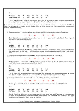 57
Obra com Certificado Digital de Direito Autoral – Direitos reservados a Eduardo Feldberg
Ex.:
Ré Maior: Ré Mi Fá# Sol Lá Si Do#
Ré Mixolídio: Ré Mi Fá# Sol Lá Si Do
Obs. O Modo Mixolídio é um Modo "meio-termo", pois apesar de ser um Modo Maior, apresenta a sétima menor,
portanto pode ser usado em diversas situações, principalmente nos Blues Maiores.
[Agora, passo a apresentar o grupo de modos menores, ou seja, que têm o terceiro grau menor, com relação à Escala
Maior. Por exemplo, se na escala “normal” (Escala Maior) de Ré, o terceiro grau é um Fá sustenido, nestes modos
menores, o Fá será natural.]
4) O quarto modo será o modo Dórico, que apresenta as seguintes alterações, com base na Escala Maior:
T 2 b3 4 5 6 b7
Como já deve ter entendido o raciocínio, a diferença entre este modo e a escala padrão (Escala Maior) é que ele
tem os graus III e VII meio-tom abaixo.
Ex.:
Ré Maior: Ré Mi Fá# Sol Lá Si Do#
Ré Dórico: Ré Mi Fá Sol Lá Si Do
Obs. O Modo Dórico é um Modo Menor, portanto já não transmite o mesmo clima festivo que os Modos Maiores,
mas não chega a ser algo "deprê". Também é muito utilizado em diversos estilos musicais, como o Jazz, Funk e
Black.
5) Nosso quinto e antepenúltimo modo é o Eólio, com as seguintes alterações da Escala Maior:
T 2 b3 4 5 b6 b7
A diferença entre a Escala Maior e o Modo Eólio é que neste, os graus III, VI e VII serão meio-tons abaixo. O
modo Eólio equivale exatamente ao Modo Menor Natural!
Ex.:
Ré Maior: Ré Mi Fá# Sol Lá Si Do#
Ré Eólio: Ré Mi Fá Sol Lá Si b Do
Obs. O Modo Eólio já começa a gerar uma sonoridade mais específica, mais tendenciosa à tensão do ouvinte,
pois já apresenta três notas menores em sua estrutura. É um dos modos mais utilizados no Rock.
6) Nosso penúltimo modo a ser estruturado será o modo Frígio, com a seguinte estrutura:
T b2 b3 4 5 b6 b7
Para chegar a este modo, basta montar a Escala Maior, e diminuir meio-tom dos graus II, III, VI e VII.
Ex.:
Ré Maior: Ré Mi Fá# Sol Lá Si Do#
Ré Frígio: Ré Mi b Fá Sol Lá Si b Do
Obs. O Modo Frígio já tem uma característica mais misteriosa, tensa, "carregada", pois logo no início da escala,
já temos um intervalo menor, além de outros três graus bemóis. Com sonoridade mais sombria, é uma opção
frequentemente utilizada em Heavy Metal, por exemplo.
 