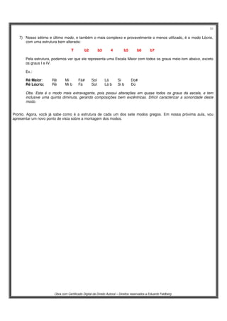 58
Obra com Certificado Digital de Direito Autoral – Direitos reservados a Eduardo Feldberg
7) Nosso sétimo e último modo, e também o mais complexo e provavelmente o menos utilizado, é o modo Lócrio,
com uma estrutura bem alterada:
T b2 b3 4 b5 b6 b7
Pela estrutura, podemos ver que ele representa uma Escala Maior com todos os graus meio-tom abaixo, exceto
os graus I e IV.
Ex.:
Ré Maior: Ré Mi Fá# Sol Lá Si Do#
Ré Lócrio: Ré Mi b Fá Sol Lá b Si b Do
Obs. Este é o modo mais extravagante, pois possui alterações em quase todos os graus da escala, e tem
inclusive uma quinta diminuta, gerando composições bem excêntricas. Difícil caracterizar a sonoridade deste
modo.
Pronto. Agora, você já sabe como é a estrutura de cada um dos sete modos gregos. Em nossa próxima aula, vou
apresentar um novo ponto de vista sobre a montagem dos modos.
 