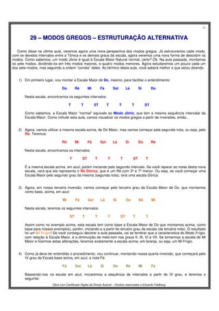 59
Obra com Certificado Digital de Direito Autoral – Direitos reservados a Eduardo Feldberg
2299 –– MMOODDOOSS GGRREEGGOOSS –– EESSTTRRUUTTUURRAAÇÇÃÃOO AALLTTEERRNNAATTIIVVAA
Como disse na última aula, veremos agora uma nova perspectiva dos modos gregos. Já estruturamos cada modo,
com os devidos intervalos entre a Tônica e os demais graus da escala, agora veremos uma nova forma de descobrir os
modos. Como sabemos, um modo Jônio é igual à Escala Maior Natural normal, certo? Ok. Na aula passada, montamos
os sete modos, dividindo-os em três modos maiores, e quatro modos menores. Agora estudaremos um pouco cada um
dos sete modos, mas seguindo a ordem “correta” deles. Ao término desta aula, você saberá melhor o que estou dizendo.
1) Em primeiro lugar, vou montar a Escala Maior de Do, mesmo, para facilitar o entendimento:
Do Ré Mi Fá Sol Lá Si Do
Nesta escala, encontramos os seguintes intervalos:
T T ST T T T ST
Como sabemos, a Escala Maior “normal” equivale ao Modo Jônio, que tem a mesma sequência intervalar da
Escala Maior. Como intitulei esta aula, vamos visualizar os modos gregos a partir de inversões, então...
2) Agora, vamos utilizar a mesma escala acima, de Do Maior, mas vamos começar pela segunda nota, ou seja, pelo
Ré. Teremos:
Ré Mi Fá Sol Lá Si Do Ré
Nesta escala, encontramos os intervalos:
T ST T T T ST T
É a mesma escala acima, em azul, porém iniciando pelo segundo intervalo. Se você reparar as notas desta nova
escala, verá que ela representa o Ré Dórico, que é um Ré com 3ª e 7ª menor. Ou seja, se você começar uma
Escala Maior pelo segundo grau da mesma (segunda nota), terá uma escala Dórica.
3) Agora, em nossa terceira inversão, vamos começar pelo terceiro grau da Escala Maior de Do, que montamos
como base, acima, em azul:
Mi Fá Sol Lá Si Do Ré Mi
Nesta escala, teremos os seguintes intervalos:
ST T T T ST T T
Assim como no exemplo acima, esta escala tem como base a Escala Maior de Do que montamos acima, como
base para nossos exemplos), porém, iniciando-a a partir do terceiro grau da escala (da terceira nota). O resultado
foi um Mi Frígio! Se você conseguiu decorar a aula passada, vai se lembrar que a característica do Modo Frígio,
com relação à Escala Maior, é a diminuição de meio-tom nos graus II, III, VI e VII. Se tomarmos a escala de Mi
Maior e fizermos estas alterações, teremos exatamente a escala acima, em laranja, ou seja, um Mi Frígio.
4) Como já deve ter entendido o procedimento, vou continuar, montando nossa quarta inversão, que começará pelo
IV grau da Escala base acima, em azul, a nota Fá:
Fá Sol Lá Si Do Ré Mi Fá
Baseando-nos na escala em azul, iniciaremos a sequência de intervalos a partir do IV grau, e teremos o
seguinte:
 