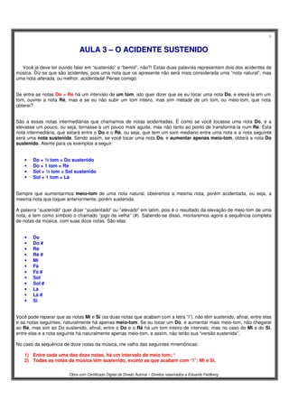 6
Obra com Certificado Digital de Direito Autoral – Direitos reservados a Eduardo Feldberg
AAUULLAA 33 –– OO AACCIIDDEENNTTEE SSUUSSTTEENNIIDDOO
Você já deve ter ouvido falar em “sustenido” e “bemol”, não?! Estas duas palavras representam dois dos acidentes da
música. Diz-se que são acidentes, pois uma nota que os apresente não será mais considerada uma “nota natural”, mas
uma nota alterada, ou melhor, acidentada! Pense comigo:
Se entre as notas Do > Ré há um intervalo de um tom, isto quer dizer que se eu tocar uma nota Do, e elevá-la em um
tom, ouvirei a nota Ré, mas e se eu não subir um tom inteiro, mas sim metade de um tom, ou meio-tom, que nota
obterei?
São a essas notas intermediárias que chamamos de notas acidentadas. É como se você tocasse uma nota Do, e a
elevasse um pouco, ou seja, tornasse-a um pouco mais aguda, mas não tanto ao ponto de transformá-la num Ré. Esta
nota intermediária, que estará entre o Do e o Ré, ou seja, que tem um som mediano entre uma nota e a nota seguinte
será uma nota sustenida. Sendo assim, se você tocar uma nota Do, e aumentar apenas meio-tom, obterá a nota Do
sustenido. Atente para os exemplos a seguir:
• Do + ½ tom = Do sustenido
• Do + 1 tom = Ré
• Sol + ½ tom = Sol sustenido
• Sol + 1 tom = Lá
Sempre que aumentarmos meio-tom de uma nota natural, obteremos a mesma nota, porém acidentada, ou seja, a
mesma nota que toquei anteriormente, porém sustenida.
A palavra “sustenido” quer dizer “sustentado” ou “elevado” em latim, pois é o resultado da elevação de meio-tom de uma
nota, e tem como símbolo o chamado “jogo da velha” (#). Sabendo-se disso, montaremos agora a sequência completa
de notas da música, com suas doze notas. São elas:
• Do
• Do #
• Ré
• Ré #
• Mi
• Fá
• Fá #
• Sol
• Sol #
• Lá
• Lá #
• Si
Você pode reparar que as notas Mi e Si (as duas notas que acabam com a letra “i”), não têm sustenido, afinal, entre elas
e as notas seguintes, naturalmente há apenas meio-tom. Se eu tocar um Do, e aumentar mais meio-tom, não chegarei
ao Ré, mas sim ao Do sustenido, afinal, entre o Do e o Ré há um tom inteiro de intervalo, mas no caso do Mi e do Si,
entre elas e a nota seguinte há naturalmente apenas meio-tom, e assim, não terão sua “versão sustenida”.
No caso da sequência de doze notas da música, me valho das seguintes mnemônicas:
1) Entre cada uma das doze notas, há um intervalo de meio tom; ¹
2) Todas as notas da música têm sustenido, exceto as que acabam com “i”: Mi e Si.
 